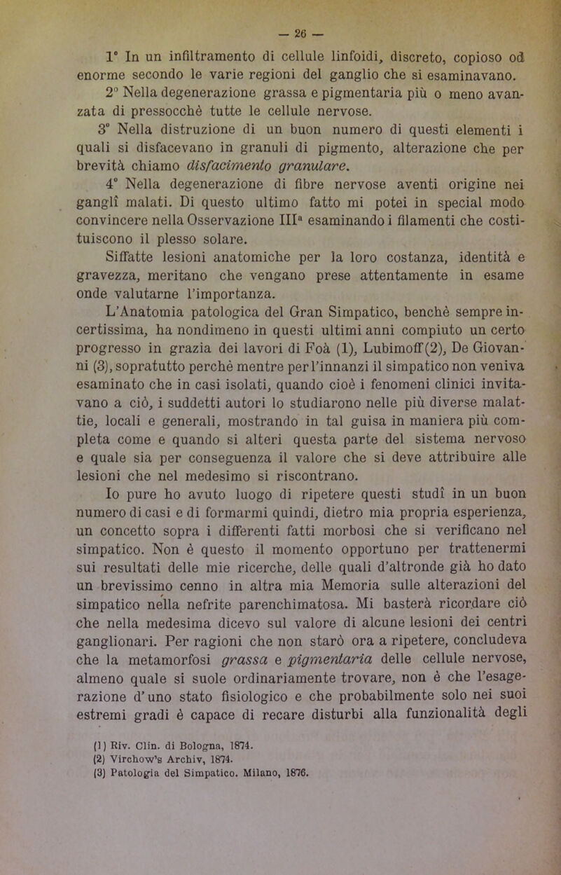 1“ In un infiltramento di cellule linfoidi, discreto, copioso od enorme secondo le varie regioni del ganglio che si esaminavano. 2“ Nella degenerazione grassa e pigmentaria più o meno avan- zata di pressocchè tutte le cellule nervose. 3° Nella distruzione di un buon numero di questi elementi i quali si disfacevano in granuli di pigmento, alterazione che per brevità chiamo disfacimento granulare. 4' Nella degenerazione di fibre nervose aventi origine nei gangli malati. Di questo ultimo fatto mi potei in special modo convincere nella Osservazione III® esaminando i filamenti che costi- tuiscono il plesso solare. Siffatte lesioni anatomiche per la loro costanza, identità e gravezza, meritano che vengano prese attentamente in esame onde valutarne l’importanza. L’Anatomia patologica del Gran Simpatico, benché sempre in- certissima, ha nondimeno in questi ultimi anni compiuto un certo progresso in grazia dei lavori di Foà (1), Lubimoff(2), De Giovan- ni (3), sopratutto perché mentre per l’innanzi il simpatico non veniva esaminato che in casi isolati, quando cioè i fenomeni clinici invita- vano a ciò, i suddetti autori lo studiarono nelle più diverse malat- tie, locali e generali, mostrando in tal guisa in maniera più com- pleta come e quando si alteri questa parte del sistema nervoso e quale sia per conseguenza il valore che si deve attribuire alle lesioni che nel medesimo si riscontrano. Io pure ho avuto luogo di ripetere questi studi in un buon numero di casi e di formarmi quindi, dietro mia propria esperienza, un concetto sopra i differenti fatti morbosi che si verificano nel simpatico. Non é questo il momento opportuno per trattenermi sui resultati delle mie ricerche, delle quali d’altronde già ho dato un brevissimo cenno in altra mia Memoria sulle alterazioni del simpatico nella nefrite parenchimatosa. Mi basterà ricordare ciò che nella medesima dicevo sul valore di alcune lesioni dei centri ganglionari. Per ragioni che non starò ora a ripetere, concludeva che la metamorfosi grassa e pigmentaria delle cellule nervose, almeno quale si suole ordinariamente trovare, non è che l’esage- razione d’uno stato fisiologico e che probabilmente solo nei suoi estremi gradi è capace di recare disturbi alla funzionalità degli (1) Riv. Clin. di Bologna, 1874. (2) Virchow’s Archiv, 1874. (3} Patologia del Simpatico. Milano, 1876.