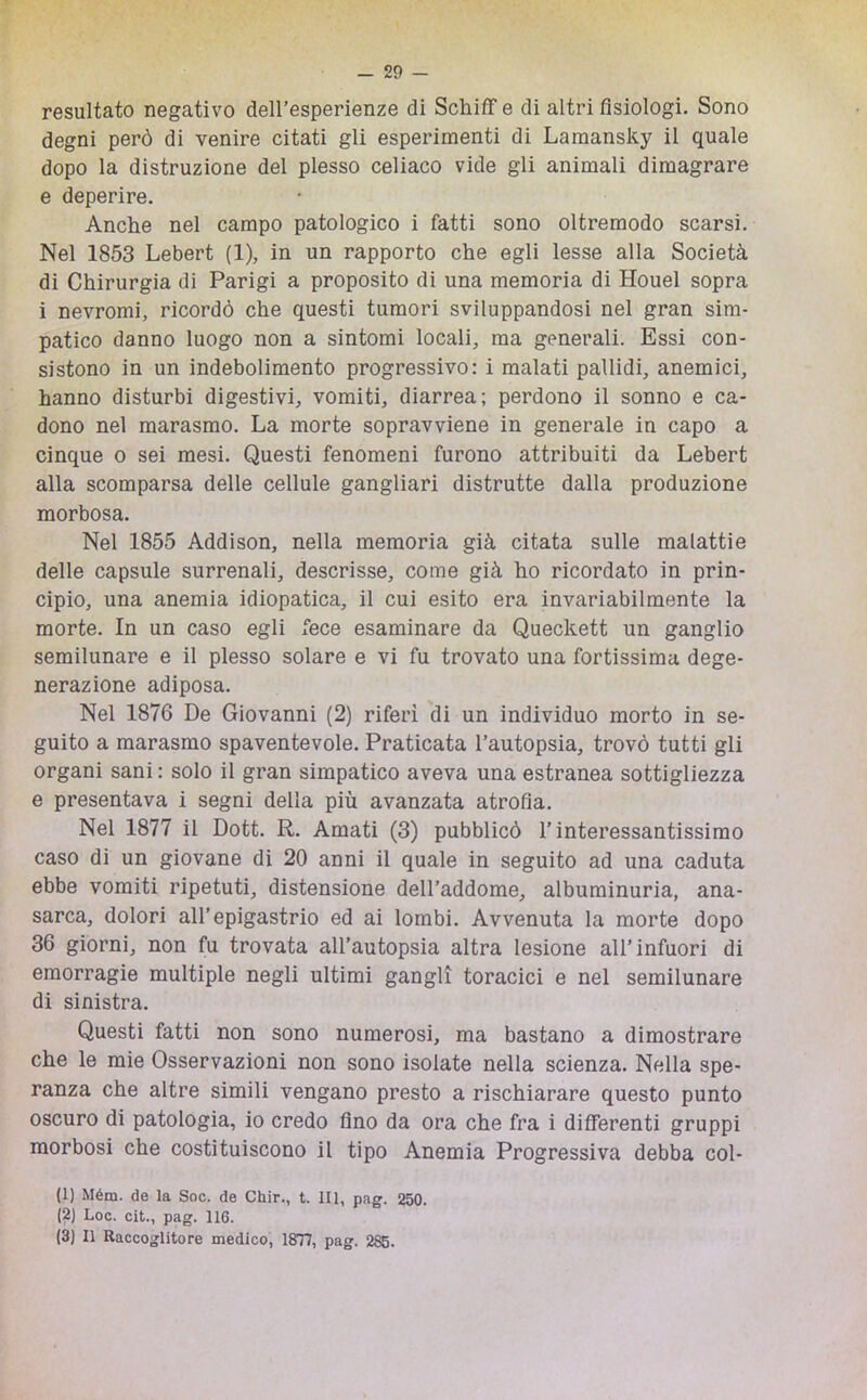 resultato negativo dell’esperienze di Schiff e di altri fisiologi. Sono degni però di venire citati gli esperimenti di Lamansky il quale dopo la distruzione del plesso celiaco vide gli animali dimagrare e deperire. Anche nel campo patologico i fatti sono oltremodo scarsi. Nel 1853 Lebert (1), in un rapporto che egli lesse alla Società di Chirurgia di Parigi a proposito di una memoria di Houel sopra i nevromi, ricordò che questi tumori sviluppandosi nel gran sim- patico danno luogo non a sintomi locali, ma generali. Essi con- sistono in un indebolimento progressivo: i malati pallidi, anemici, hanno disturbi digestivi, vomiti, diarrea; perdono il sonno e ca- dono nel marasmo. La morte sopravviene in generale in capo a cinque o sei mesi. Questi fenomeni furono attribuiti da Lebert alla scomparsa delle cellule gangliari distrutte dalla produzione morbosa. Nel 1855 Addison, nella memoria già citata sulle malattie delle capsule surrenali, descrisse, come già ho ricordato in prin- cipio, una anemia idiopatica, il cui esito era invariabilmente la morte. In un caso egli fece esaminare da Queckett un ganglio semilunare e il plesso solare e vi fu trovato una fortissima dege- nerazione adiposa. Nel 1876 De Giovanni (2) riferì di un individuo morto in se- guito a marasmo spaventevole. Praticata l’autopsia, trovò tutti gli organi sani : solo il gran simpatico aveva una estranea sottigliezza e presentava i segni della più avanzata atrofia. Nel 1877 il Dott. R. Amati (3) pubblicò l’interessantissimo caso di un giovane di 20 anni il quale in seguito ad una caduta ebbe vomiti ripetuti, distensione dell’addome, albuminuria, ana- sarca, dolori all’epigastrio ed ai lombi. Avvenuta la morte dopo 36 giorni, non fu trovata all’autopsia altra lesione all’infuori di emorragie multiple negli ultimi gangli toracici e nel semilunare di sinistra. Questi fatti non sono numerosi, ma bastano a dimostrare che le mie Osservazioni non sono isolate nella scienza. Nella spe- ranza che altre simili vengano presto a rischiarare questo punto oscuro di patologia, io credo fino da ora che fra i differenti gruppi morbosi che costituiscono il tipo Anemia Progressiva debba col- li) Mém. de la Soc. de Chir., t. Ili, pag. 250. (2) Loc. cit., pag. 116. (3) 11 Raccoglitore medico, 1877, pag. 285.