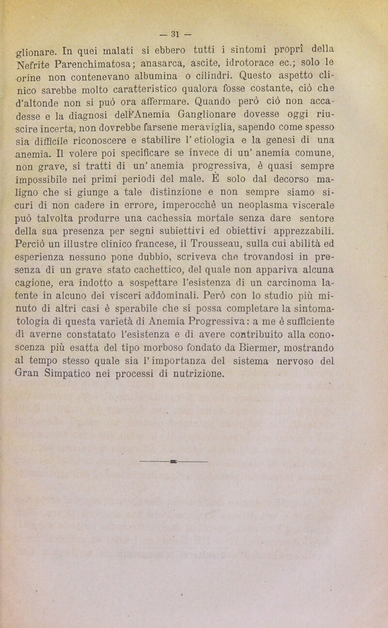 glionare. In quei malati si ebbero tutti i sintomi propri della Nefrite Parenchimatosa; anasarca, ascite, idrotorace ec.; solo le orine non contenevano albumina o cilindri. Questo aspetto cli- nico sarebbe molto caratteristico qualora fosse costante, ciò che d’altonde non si può ora affermare. Quando però ciò non acca- desse e la diagnosi delFAneraia Ganglionare dovesse oggi riu- scire incerta, non dovrebbe farsene meraviglia, sapendo come spesso sia difficile riconoscere e stabilire l’etiologia e la genesi di una anemia. Il volere poi specificare se invece di un’ anemia comune, non grave, si tratti di un’ anemia progressiva, è quasi sempre impossibile nei primi periodi del male. E solo dal decorso ma- ligno che si giunge a tale distinzione e non sempre siamo si- curi di non cadere in errore, imperocché un neoplasma viscerale può talvolta produrre una cachessia mortale senza dare sentore della sua presenza per segni subiettivi ed obiettivi apprezzabili. Perciò un illustre clinico francese, il Trousseau, sulla cui abilità ed esperienza nessuno pone dubbio, scriveva che trovandosi in pre- senza di un grave stato cachettico, del quale non appariva alcuna cagione, era indotto a sospettare resistenza di un carcinoma la- tente in alcuno dei visceri addominali. Però con lo studio più mi- nuto di altri casi è sperabile che si possa completare la sintoma- tologia di questa varietà di Anemia Progressiva : a me è sufficiente di averne constatato resistenza e di avere contribuito alla cono- scenza più esatta del tipo morboso fondato da Biermer, mostrando al tempo stesso quale sia l’importanza del sistema nervoso del Gran Simpatico nei processi di nutrizione.