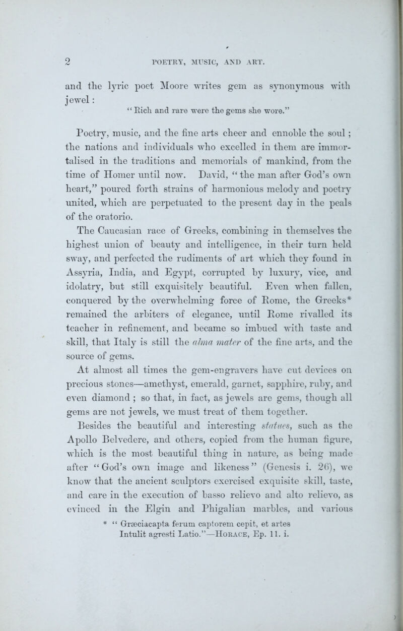o POETRY, MUSIC, AND ART. and the lyric poet Moore writes gem as synonymous with jewel: “ Rich and rare were the gems she wore.” Poetry, music, and the fine arts cheer and ennoble the soul; the nations and individuals who excelled in them are immor- talised in the traditions and memorials of mankind, from the time of Homer until now. David, “ the man after God’s own heart,” poured forth strains of harmonious melody and poetry united, which are perpetuated to the present day in the peals of the oratorio. The Caucasian race of Greeks, combining in themselves the highest union of beauty and intelligence, in their turn held sway, and perfected the rudiments of art which they found in Assyria, India, and Egypt, corrupted by luxury, vice, and idolatry, but still exquisitely beautiful. Even when fallen, conquered by the overwhelming force of Rome, the Greeks* remained the arbiters of elegance, until Rome rivalled its teacher in refinement, and became so imbued with taste and skill, that Italy is still the alma mater of the fine arts, and the source of gems. At almost all times the gem-engravers have cut devices on precious stones—amethyst, emerald, garnet, sapphire, ruby, and even diamond ; so that, in fact, as j ewels are gems, though all gems are not jewels, we must treat of them together. Besides the beautiful and interesting statues, such as the Apollo Belvedere, and others, copied from the human figure, which is the most beautiful thing in nature, as being made after “ God’s own image and likeness” (Genesis i. 26), we know that the ancient sculptors exercised exquisite skill, taste, and care in the execution of basso relievo and alto relievo, as evinced in the Elgin and Phigalian marbles, and various * “ Grseciacapta ferum captorem cepit, et artes