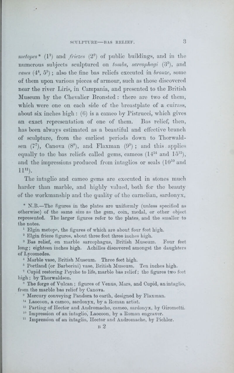 metopes* (l1) and friezes (22) of public buildings, and in the numerous subjects sculptured on tombs, sarcophagi (33), and rases (44, 55); also the fine has reliefs executed in bronze, some of them upon various pieces of armour, such as those discovered near the river Liris, in Campania, and presented to the British Museum by the Chevalier Bronsted : there are two of them, which were one on each side of the breastplate of a cuirass, about six inches high : (6) is a cameo by Pistrucci, which gives an exact representation of one of them. Bas relief, then, has been always estimated as a beautiful and effective branch of sculpture, from the earliest periods down to Thorwald- sen (77), Can ova (88), and Flaxman (99) ; and this. applies equally to the bas reliefs called gems, cameos (1414 and 15l0), and the impressions produced from intaglios or seals (1010 and ll11). The intaglio and cameo gems are executed in stones much harder than marble, and highly valued, both for the beauty of the workmanship and the quality of the carnelian, sardonyx, * N.B.—The figures in the plates are uniformly (unless specified as otherwise) of the same size as the gem, coin, medal, or other object represented. The larger figures refer to the plates, and the smaller to the notes. 1 Elgin metopp, the figures of which are about four feet high. 2 Elgin frieze figures, about three feet three inches high. 3 Bas relief, on marble sarcophagus, British Museum. Four feet long; eighteen inches high. Achilles discovered amongst the daughters of Lycomedes. 4 Marble vase, British Museum. Three feet high. 5 Portland (or Barberini) vase, British Museum. Ten inches high. 7 Cupid restoring Psyche to life, marble bas relief; the figures two feet high; by Thorwaldsen. 8 The forge of Vulcan ; figures of Venus, Mars, and Cupid, an intaglio, from the marble bas relief by Canova. 9 Mercury conveying Pandora to earth, designed by Flaxman. 14 Laocoon, a cameo, sardonyx, by a Roman artist. 15 Parting of Hector and Andromache, cameo, sardonyx, by Girometti. 10 Impression of an intaglio, Laocoon, by a Roman engraver. 11 Impression of an intaglio, Hector and Andromache, by Pichler. B 2