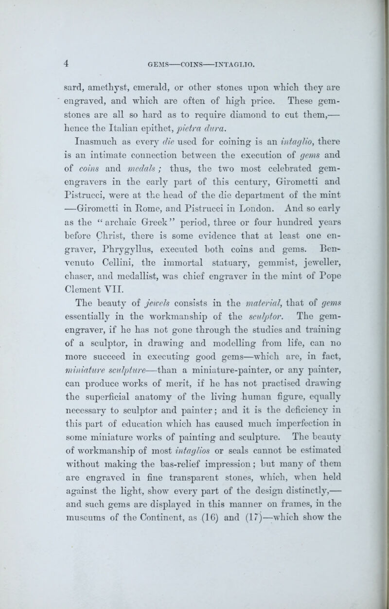 sard, amethyst, emerald, or other stones upon which they are engraved, and which are often of high price. These gem- stones are all so hard as to require diamond to cut them,— hence the Italian epithet, pietra clura. Inasmuch as every die used for coining is an intaglio, there is an intimate connection between the execution of gems and of coins and medals; thus, the two most celebrated gem- engravers in the early part of this century, Girometti and Pistrucci, were at the head of the die department of the mint —Girometti in Pome, and Pistrucci in London. And so early as the “archaic Greek” period, three or four hundred years before Christ, there is some evidence that at least one en- graver, Phrygyllus, executed both coins and gems. Ben- venuto Cellini, the immortal statuary, gemmist, jeweller, chaser, and medallist, was chief engraver in the mint of Pope Clement VII. The beauty of jewels consists in the material\ that of gems essentially in the workmanship of the sculptor. The gem- engraver, if he has not gone through the studies and training of a sculptor, in drawing and modelling from life, can no more succeed in executing good gems—which are, in fact, miniature sculpture—than a miniature-painter, or any painter, can produce works of merit, if he has not practised drawing the superficial anatomy of the living human figure, equally necessary to sculptor and painter; and it is the deficiency in this part of education which has caused much imperfection in some miniature works of painting and sculpture. The beauty of workmanship of most intaglios or seals cannot be estimated without making the bas-relief impression; but many of them are engraved in fine transparent stones, which, when held against the light, show every part of the design distinctly,— and such gems are displayed in this manner on frames, in the museums of the Continent, as (16) and (17)—which show the