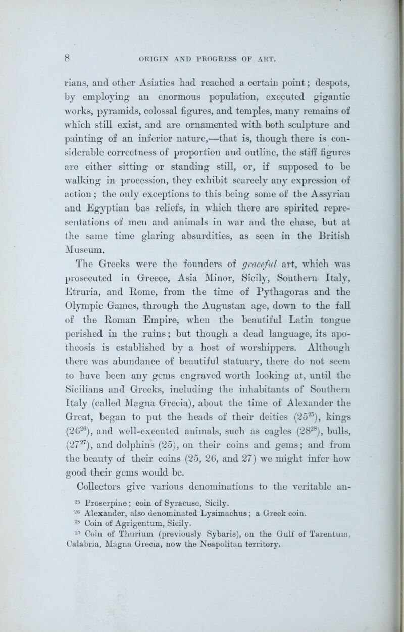 rians, and other Asiatics had reached a certain point; despots, by employing an enormous population, executed gigantic works, pyramids, colossal figures, and temples, many remains of which still exist, and are ornamented with both sculpture and painting of an inferior nature,—that is, though there is con- siderable correctness of proportion and outline, the stiff figures are either sitting or standing still, or, if supposed to be walking in procession, they exhibit scarcely any expression of action; the only exceptions to this being some of the Assyrian and Egyptian has reliefs, in which there are spirited repre- sentations of men and animals in war and the chase, but at the same time glaring absurdities, as seen in the British Museum. The Greeks were the founders of graceful art, which was prosecuted in Greece, Asia Minor, Sicily, Southern Italy, Etruria, and Rome, from the time of Pythagoras and the Olympic Games, through the Augustan age, down to the fall of the Roman Empire, when the beautiful Latin tongue perished in the ruins; but though a dead language, its apo- theosis is established by a host of worshippers. Although there was abundance of beautiful statuary, there do not seem to have been any gems engraved worth looking at, until the Sicilians and Greeks, including the inhabitants of Southern Italy (called Magna Grecia), about the time of Alexander the Great, began to put the heads of their deities (2b25), kings (2626), and well-executed animals, such as eagles (2828), bulls, (2727), and dolphins (25), on their coins and gems; and from the beauty of their coins (25, 26, and 27) we might infer how good their gems would be. Collectors give various denominations to the veritable an- 25 Proserpine; coin of Syracuse, Sicily. 26 Alexander, also denominated Lysimachus; a Greek coin. 28 Coin of Agrigentum, Sicily. 27 Coin of Thurium (previously Sybaris), on the Gulf of Tarentum, Calabria, Magna Grecia, now the Neapolitan territory.