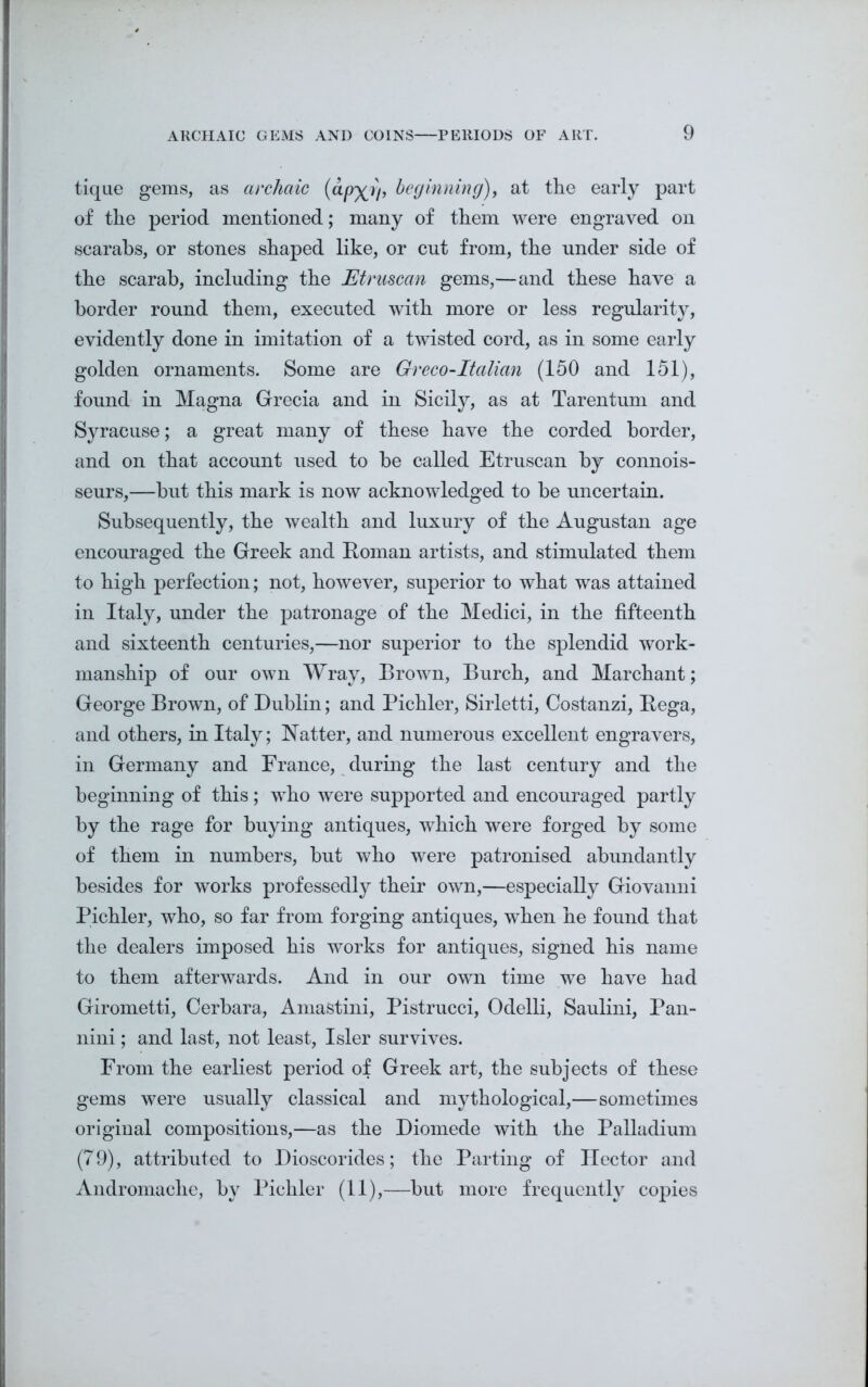 tique gems, as archaic (cLpx>)’ beginning), at the early part of the period mentioned; many of them were engraved on scarabs, or stones shaped like, or cut from, the under side of the scarab, including the Etruscan gems,—and these have a border round them, executed with more or less regularity, evidently done in imitation of a twisted cord, as in some early golden ornaments. Some are Greco-Italian (150 and 151), found in Magna Grecia and in Sicily, as at Tarentum and Syracuse; a great many of these have the corded border, and on that account used to be called Etruscan by connois- seurs,—but this mark is now acknowledged to he uncertain. Subsequently, the wealth and luxury of the Augustan age encouraged the Greek and Roman artists, and stimulated them to high perfection; not, however, superior to what was attained in Italy, under the patronage of the Medici, in the fifteenth and sixteenth centuries,—nor superior to the splendid work- manship of our own Wray, Brown, Burch, and Marchant; George Brown, of Dublin; and Pichler, Sirletti, Costanzi, Rega, and others, in Italy; Natter, and numerous excellent engravers, in Germany and France, during the last century and the beginning of this; who were supported and encouraged partly by the rage for buying antiques, which were forged by some of them in numbers, hut who were patronised abundantly besides for works professedly their own,—especially Giovanni Pichler, who, so far from forging antiques, when he found that the dealers imposed his works for antiques, signed his name to them afterwards. And in our own time we have had Girometti, Cerhara, Amastini, Pistrucci, Odelli, Saulini, Pan- nini; and last, not least, Isler survives. From the earliest period of Greek art, the subjects of these gems were usually classical and mythological,—sometimes original compositions,—as the Diomede with the Palladium (79), attributed to Dioscorides; the Parting of Hector and Andromache, by Pichler (11),—but more frequently copies