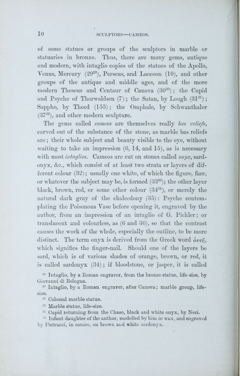 of some statues or groups of the sculptors in marble or statuaries in bronze. Thus, there are many gems, antique and modern, with intaglio copies of the statues of the Apollo, Venus, Mercury (2929), Perseus, and Laocoon (10), and other groups of the antique and middle ages, and of the more modern Theseus and Centaur of Canova (303°) ; the Cupid and Psyche of Thorwaldsen (7); the Satan, by Lough (3131); Sappho, by Theed (155); the Omphale, by Schwanthaler (3732), and other modern sculpture. The gems called cameos are themselves really has reliefs, carved out of the substance of the stone, as marble bas reliefs are; their whole subject and beauty visible to the eye, without waiting to take an impression (6, 14, and 15), as is necessary with most intaglios. Cameos are cut on stones called onyx, sard- onyx, &c., which consist of at least two strata or layers of dif- ferent colour (32); usually one white, of which the figure, face, or whatever the subject may be, is formed (33s3); the other layer black, brown, red, or some other colour (34s4), or merely the natural dark gray of the chalcedony (35): Psyche contem- plating the Poisonous Vase before opening it, engraved by the author, from an impression of an intaglio of G. Pichler; or translucent and colourless, as (6 and 36), so that the contrast causes the work of the whole, especially the outline, to be more distinct. The term onyx is derived from the Greek word ovv%, which signifies the finger-nail. Should one of the layers be sard, which is of various shades of orange, brown, or red, it is called sardonyx (34); if bloodstone, or jasper, it is called 29 Intaglio, by a Roman engraver, from the bronze statue, life-size, by Giovanni di Bologna. 30 Intaglio, by a Roman engraver, after Canova; marble group, life- size. 31 Colossal marble statue. 32 Marble statue, life-size. 33 Cupid returning from the Chase, black and white onyx, by Neri. 34 Infant daughter of the author, modelled by him in wax, and engraved by Ristrucci, in cameo, on brown and white sardonyx.