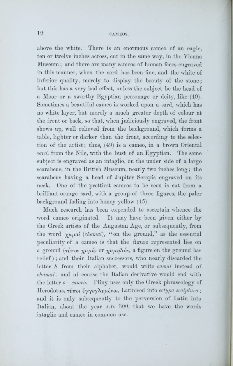 above the white. There is an enormous cameo of an eagle, ten or twelve inches across, cut in the same way, in the Vienna Museum; and there are many cameos of human faces engraved in this manner, when the sard has been fine, and the white of inferior quality, merely to display the beauty of the stone; but this has a very bad effect, unless the subject be the head of a Moor or a swarthy Egyptian personage or deity, like (49). Sometimes a beautiful cameo is worked upon a sard, which has no white layer, but merely a much greater depth of colour at the front or back, so that, when judiciously engraved, the front shows up, well relieved from the background, which forms a table, lighter or darker than the front, according to the selec- tion of the artist; thus, (49) is a cameo, in a brown Oriental sard, from the Nile, with the bust of an Egyptian. The same subject is engraved as an intaglio, on the under side of a large scarabeus, in the British Museum, nearly two inches long; the scarabeus having a head of Jupiter Serapis engraved on its neck. One of the prettiest cameos to be seen is cut from a brilliant orange sard, with a group of three figures, the paler background fading into honey yellow (45). Much research has been expended to ascertain whence the word cameo originated. It may have been given either by the Greek artists of the Augustan Age, or subsequently, from the word ya/xal (chamai), “on the ground,” as the essential peculiarity of a cameo is that the figure represented lies on a ground (rlmo? yct/iai or yafiijKos, a figure on the ground bas relief) ; and their Italian successors, who nearly discarded the letter h from their alphabet, would write camai instead of chamai: and of course the Italian derivative would end with the letter o—cameo. Pliny uses only the Greek phraseology of Herodotus, tv'kol eyyeyXv/JLevoi, Latinised into ectypa scaJptura ; and it is only subsequently to the perversion of Latin into Italian, about the year a.d. 300, that we have the words intaglio and cameo in common use.