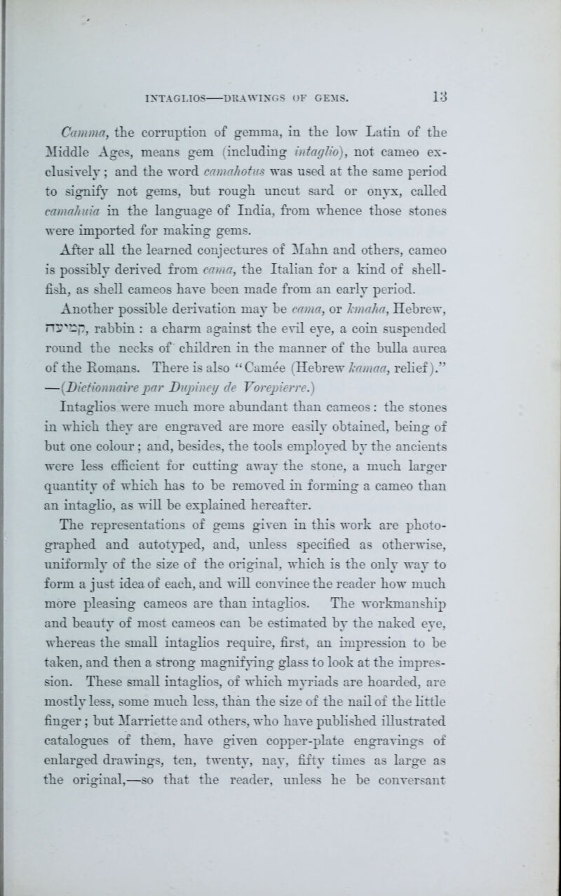 Comma-, the corruption of gemma, in the low Latin of the Middle Ages, means gem (including intaglio), not cameo ex- clusively ; and the word camahotus was used at the same period to signify not gems, hut rough uncut sard or onyx, called camahuia in the language of India, from whence those stones were imported for making gems. After all the learned conjectures of Mahn and others, cameo is possibly derived from cama, the Italian for a kind of shell- fish, as shell cameos have been made from an early period. Another possible derivation may he cama, or kmaha, Hebrew, rabbin : a charm against the evil eye, a coin suspended round the necks of children in the manner of the bulla aurea of the Homans. There is also “Carnee (Hebrew kamaa, relief).” —([Dietionnaire par I) l Vi Intaglios were much more abundant than cameos : the stones in which they are engraved are more easily obtained, being of but one colour; and, besides, the tools employed by the ancients were less efficient for cutting awav the stone, a much larger quantity of which has to he removed in forming a cameo than an intaglio, as will he explained hereafter. The representations of gems given in this work are photo- graphed and autotyped, and, unless specified as otherwise, uniformly of the size of the original, which is the only way to form a just idea of each, and will convince the reader how much more pleasing cameos are than intaglios. The workmanship and beauty of most cameos can he estimated by the naked eye, whereas the small intagKos require, first, an impression to be taken, and then a strong magnifying glass to look at the impres- sion. These small intaglios, of which myriads are hoarded, are mostly less, some much less, than the size of the nail of the little finger ; but Harriette and others, who have published illustrated catalogues of them, have given copper-plate engravings of enlarged drawings, ten, twenty, nay, fifty times as large as the original,—so that the reader, unless he be conversant