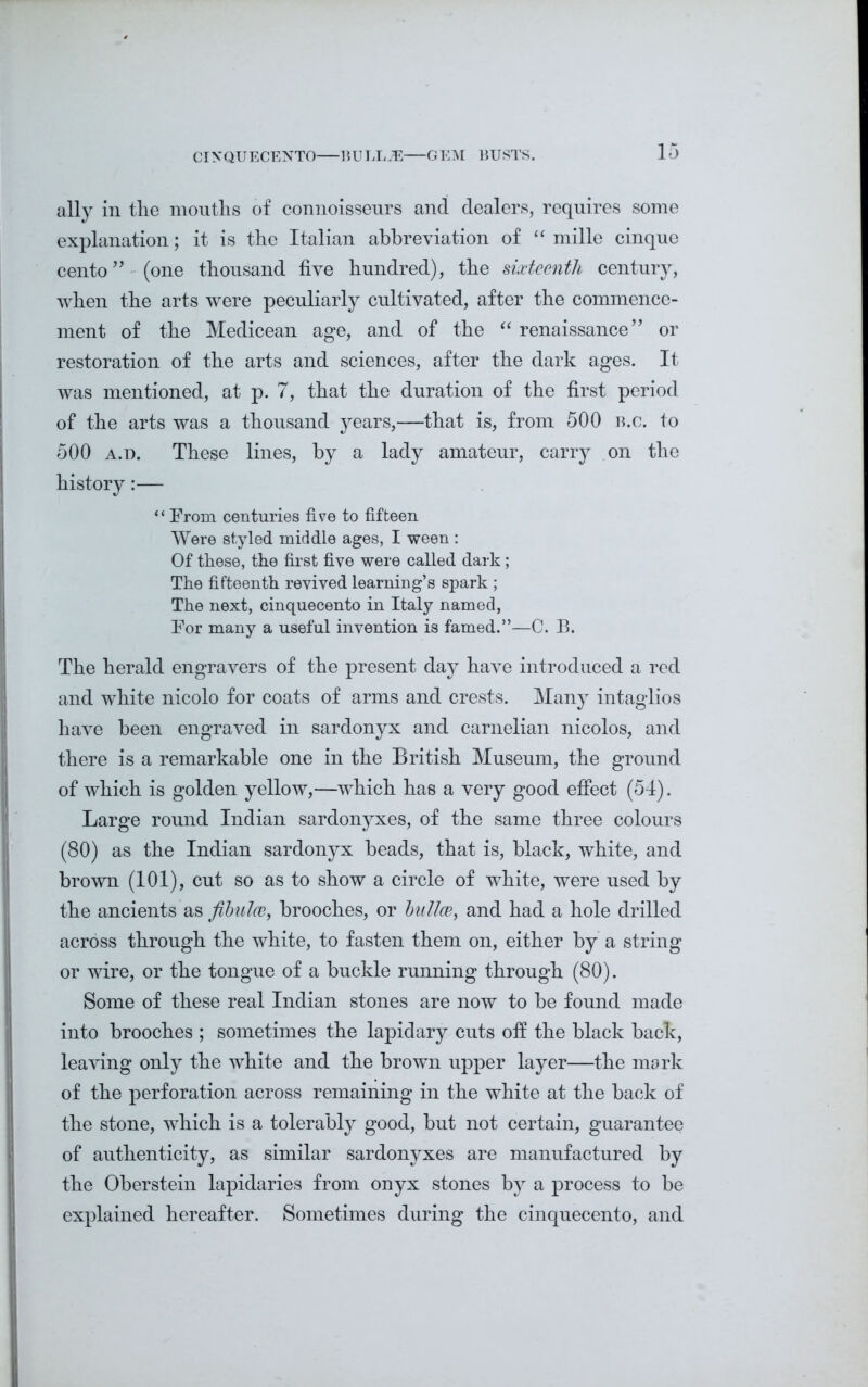 CINQUECENTO BULLJE GEM BUSTS. ally in tlie mouths of connoisseurs and dealers, requires some explanation; it is the Italian abbreviation of “ mille cinque cento ” (one thousand five hundred), the sixteenth century, when the arts were peculiarly cultivated, after the commence- ment of the Medicean age, and of the “ renaissance” or restoration of the arts and sciences, after the dark ages. It was mentioned, at p. 7, that the duration of the first period of the arts was a thousand years,-—that is, from 500 b.c. to 500 a.d. These lines, by a lady amateur, carry on the history:— “ From centuries five to fifteen Were styled middle ages, I ween : Of these, the first five were called dark ; The fifteenth revived learning’s spark; The next, cinquecento in Italy named, For many a useful invention is famed.”—C. B. The herald engravers of the present day have introduced a red and white nicolo for coats of arms and crests. Many intaglios have been engraved in sardonyx and carnelian nicolos, and there is a remarkable one in the British Museum, the ground of which is golden yellow,—winch has a very good effect (54). Large round Indian sardonyxes, of the same three colours (80) as the Indian sardonyx heads, that is, black, white, and brown (101), cut so as to show a circle of white, were used by the ancients as fibulce, brooches, or bailee, and had a hole drilled across through the white, to fasten them on, either by a string or wire, or the tongue of a buckle running through (80). Some of these real Indian stones are now to be found made into brooches ; sometimes the lapidary cuts off the black back, leaving only the white and the brown upper layer—the mark of the perforation across remaining in the white at the back of the stone, which is a tolerably good, but not certain, guarantee of authenticity, as similar sardonyxes are manufactured by the Oberstein lapidaries from onyx stones by a process to be explained hereafter. Sometimes during the cinquecento, and