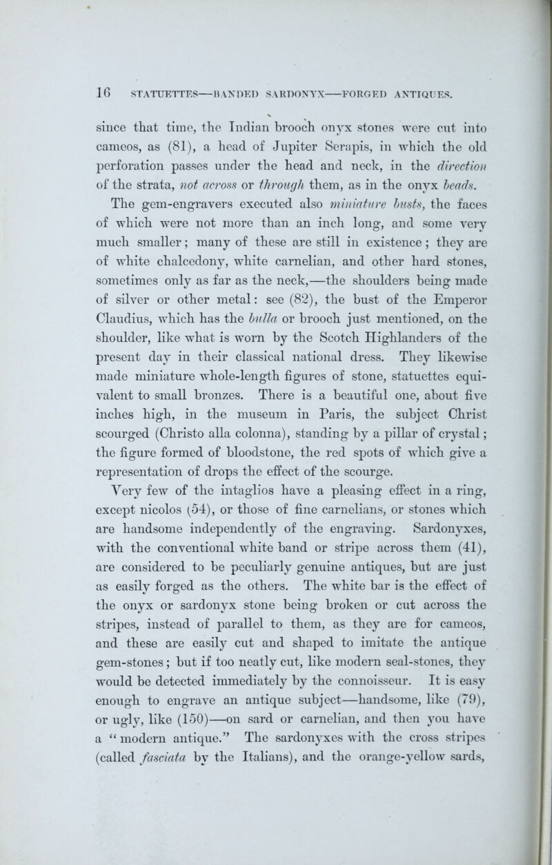 since that time, the Indian brooch onyx stones were cut into cameos, as (81), a head of Jupiter Serapis, in which the old perforation passes under the head and neck, in the direction of the strata, not across or through them, as in the onyx heads. The gem-engravers executed also miniature busts, the faces of which were not more than an inch long, and some very much smaller; many of these are still in existence; they are of white chalcedony, white carnelian, and other hard stones, sometimes only as far as the neck,—the shoulders being made of silver or other metal: see (82), the bust of the Emperor Claudius, which has the bulla or brooch just mentioned, on the shoulder, like what is worn by the Scotch Highlanders of the present day in their classical national dress. They likewise made miniature whole-length figures of stone, statuettes equi- valent to small bronzes. There is a beautiful one, about five inches high, in the museum in Paris, the subject Christ scourged (Christo alia colonna), standing by a pillar of crystal; the figure formed of bloodstone, the red spots of which give a representation of drops the effect of the scourge. Very few of the intaglios have a pleasing effect in a ring, except nicolos (54), or those of fine carnelians, or stones which are handsome independently of the engraving. Sardonyxes, with the conventional wddte band or stripe across them (41), are considered to be peculiarly genuine antiques, but are just as easily forged as the others. The white bar is the effect of the onyx or sardonyx stone being broken or cut across the stripes, instead of parallel to them, as they are for cameos, and these are easily cut and shaped to imitate the antique gem-stones; but if too neatly cut, like modern seal-stones, they would be detected immediately by the connoisseur. It is easy enough to engrave an antique subject—handsome, like (79), or ugly, like (150)—on sard or carnelian, and then you have a “ modern antique.” The sardonyxes wTith the cross stripes (called fasciata by the Italians), and the orange-yellow sards,