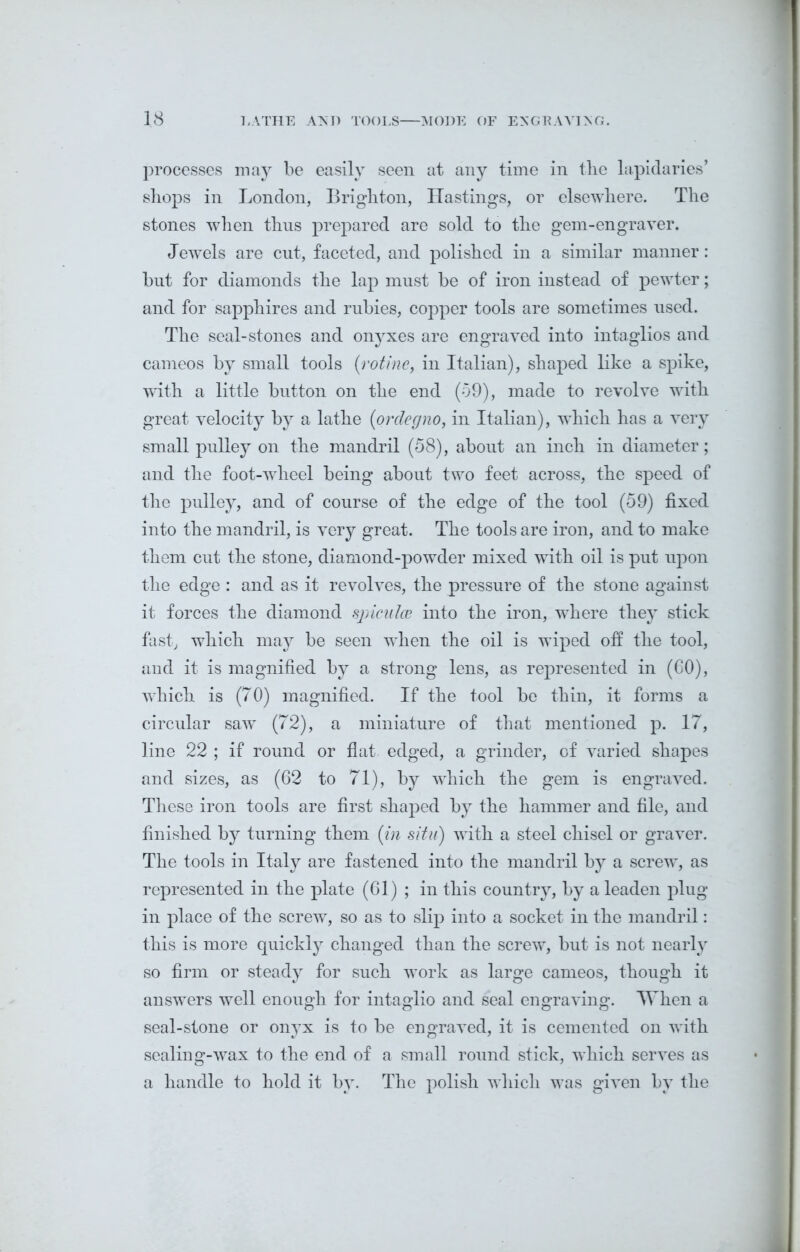 processes may be easily seen at any time in tbe lapidaries’ shops in London, Brighton, Hastings, or elsewhere. The stones when thus prepared are sold to the gem-engraver. Jewels are cut, faceted, and polished in a similar manner: but for diamonds the lap must be of iron instead of pewter; and for sapphires and rubies, copper tools are sometimes used. The seal-stones and onyxes are engraved into intaglios and cameos by small tools (rotine, in Italian), shaped like a spike, with a little button on the end (59), made to revolve with great velocity by a lathe (<orclegno, in Italian), which has a very small pulley on the mandril (58), about an inch in diameter; and the foot-wlieel being about two feet across, the speed of the pulley, and of course of the edge of the tool (59) fixed into the mandril, is very great. The tools are iron, and to make them cut the stone, diamond-powder mixed with oil is put upon the edge : and as it revolves, the pressure of the stone against it forces the diamond spicules into the iron, where they stick fast, which may be seen when the oil is wiped off the tool, and it is magnified by a strong lens, as represented in (60), which is (70) magnified. If the tool be thin, it forms a circular saw (72), a miniature of that mentioned p. 17, line 22 ; if round or flat edged, a grinder, of varied shapes and sizes, as (62 to 71), by which the gem is engraved. These iron tools are first shaped by the hammer and file, and finished by turning them (in situ) with a steel chisel or graver. The tools in Italy are fastened into the mandril by a screw, as represented in the plate (61) ; in this country, by a leaden plug in place of the screw, so as to slip into a socket in the mandril: this is more quickly changed than the screw, but is not nearly so firm or steady for such work as large cameos, though it answers well enough for intaglio and seal engraving. When a seal-stone or onyx is to be engraved, it is cemented on with sealing-wax to the end of a small round stick, which serves as a handle to hold it by. The polish which was given by the