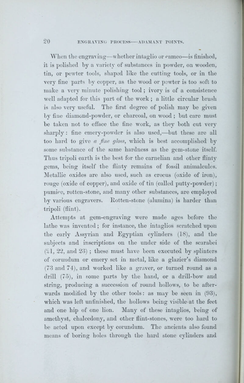 When the engraving—whether intaglio or nameo—is finished, it is polished by a variety of substances in powder, on wooden, tin, or pewter tools, shaped like the cutting tools, or in the very fine parts by copper, as the wood or pewter is too soft to make a very minute polishing tool; ivory is of a consistence well adapted for this part of the work ; a little circular brush is also very useful. The first degree of polish may be given by fine diamond-powder, or charcoal, on wood ; but care must be taken not to efface the fine work, as they both cut very sharply : fine emery-powder is also used,—but these are all too hard to give a fine gloss, which is best accomplished by some substance of the same hardness as the gem-stone itself. Thus tripoli earth is the best for the carnelian and other flinty gems, being itself the flinty remains of fossil animalcules. Metallic oxides are also used, such as crocus (oxide of iron), rouge (oxide of copper), and oxide of tin (called putty-powder); pumice, rotten-stone, and manj7 other substances, are employed by various engravers. Rotten-stone (alumina) is harder than tripoli (flint). Attempts at gem-engraving were made ages before the lathe was invented; for instance, the intaglios scratched upon the early Assyrian and Egyptian cylinders (18), and the subjects and inscriptions on the under side of the scarabei (21, 22, and 23) ; these must have been executed by splinters of corundum or emery set in metal, like a glazier’s diamond (73 and 74), and worked like a graver, or turned round as a drill (75), in some parts by the hand, or a drill-bow and string, producing a succession of round hollows, to be after- wards modified by the other tools: as may be seen in (93), which was left unfinished, the hollows being visible at the feet and one hip of one lion. Many of these intaglios, being of amethyst, chalcedony, and other flint-stones, were too hard to be acted upon except by corundum. The ancients also found means of boring holes through the hard stone cylinders and