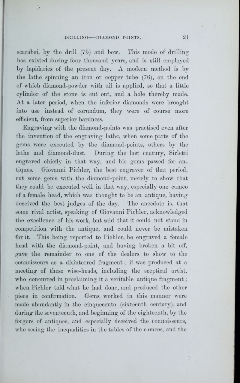 scarabei, by tbo drill (75) and bow. Tbis mode of drilling has existed during four thousand years, and is still employed by lapidaries of the present day. A modern method is by the lathe spinning an iron or copper tube (76), on the end of which diamond-powder with oil is applied, so that a little cylinder of the stone is cut out, and a hole thereby made. At a later period, when the inferior diamonds were brought into use instead of corundum, they were of course more efficient, from superior hardness. Engraving with the diamond-points was practised even after the invention of the engraving lathe, when some parts of the gems were executed by the diamond-points, others by the lathe and diamond-dust. During the last century, Sirletti engraved chiefly in that way, and his gems passed for an- tiques. Giovanni Pichler, the best engraver of that period, cut some gems with the diamond-point, merely to show that they could be executed well in that way, especially one cameo of a female head, which was thought to be an antique, having deceived the best judges of the day. The anecdote is, that some rival artist, speaking of Giovanni Pichler, acknowledged the excellence of his work, but said that it could not stand in competition with the antique, and could never be mistaken for it. This being reported to Pichler, he engraved a female head with the diamond-point, and having broken a bit off, gave the remainder to one of the dealers to show to the connoisseurs as a disinterred fragment; it was produced at a meeting of these wise-heads, including the sceptical artist, who concurred in proclaiming it a veritable antique fragment; when Pichler told what he had done, and produced the other piece in confirmation. Gems- worked in this manner were made abundantly in the cinquecento (sixteenth century), and during the seventeenth, and beginning of the eighteenth, by the forgers of antiques, and especially deceived the connoisseurs, who seeing the inequalities in the tables of the cameos, and the