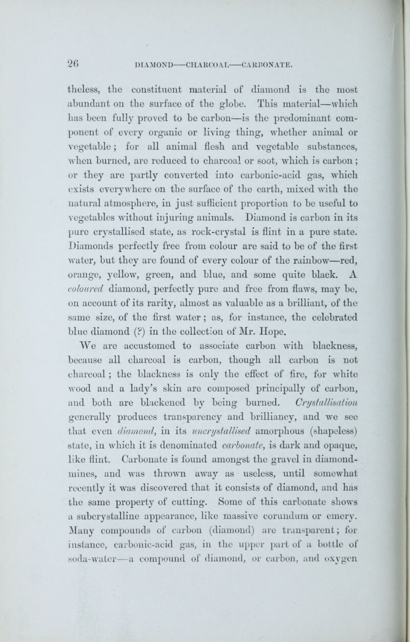 theless, the constituent material of diamond is the most abundant on the surface of the globe. This material—which has been fully proved to be carbon—is the predominant com- ponent of every organic or living thing, whether animal or vegetable; for all animal flesh and vegetable substances, when burned, are reduced to charcoal or soot, which is carbon; or they are partly converted into carbonic-acid gas, which exists everywhere on the surface of the earth, mixed with the natural atmosphere, in just sufficient proportion to be useful to vegetables without injuring animals. Diamond is carbon in its pure crystallised state, as rock-crystal is flint in a pure state. Diamonds perfectly free from colour are said to be of the first water, but they are found of every colour of the rainbow—red, orange, yellow, green, and blue, and some quite black. A coloured diamond, perfectly pure and free from flaws, may be, on account of its rarity, almost as valuable as a brilliant, of the same size, of the first water ; as, for instance, the celebrated blue diamond (P) in the collection of Mr. Hope. We are accustomed to associate carbon with blackness, because all charcoal is carbon, though all carbon is not charcoal; the blackness is only the effect of fire, for white wood and a lady’s skin are composed principally of carbon, and both are blackened by being burned. Crystallisation generally produces transparency and brilliancy, and we see that even diamond, in its uncrystallised amorphous (shapeless) state, in which it is denominated carbonate, is dark and opaque, like flint. Carbonate is found amongst the gravel in diamond- mines, and was thrown away as useless, until somewhat recently it was discovered that it consists of diamond, and has the same property of cutting. Some of this carbonate shows a subcrystalline appearance, like massive corundum or emery. Many compounds of carbon (diamond) are transparent; for instance, carbonic-acid gas, in the upper part of a bottle of soda-water—a compound of diamond, or carbon, and oxygen