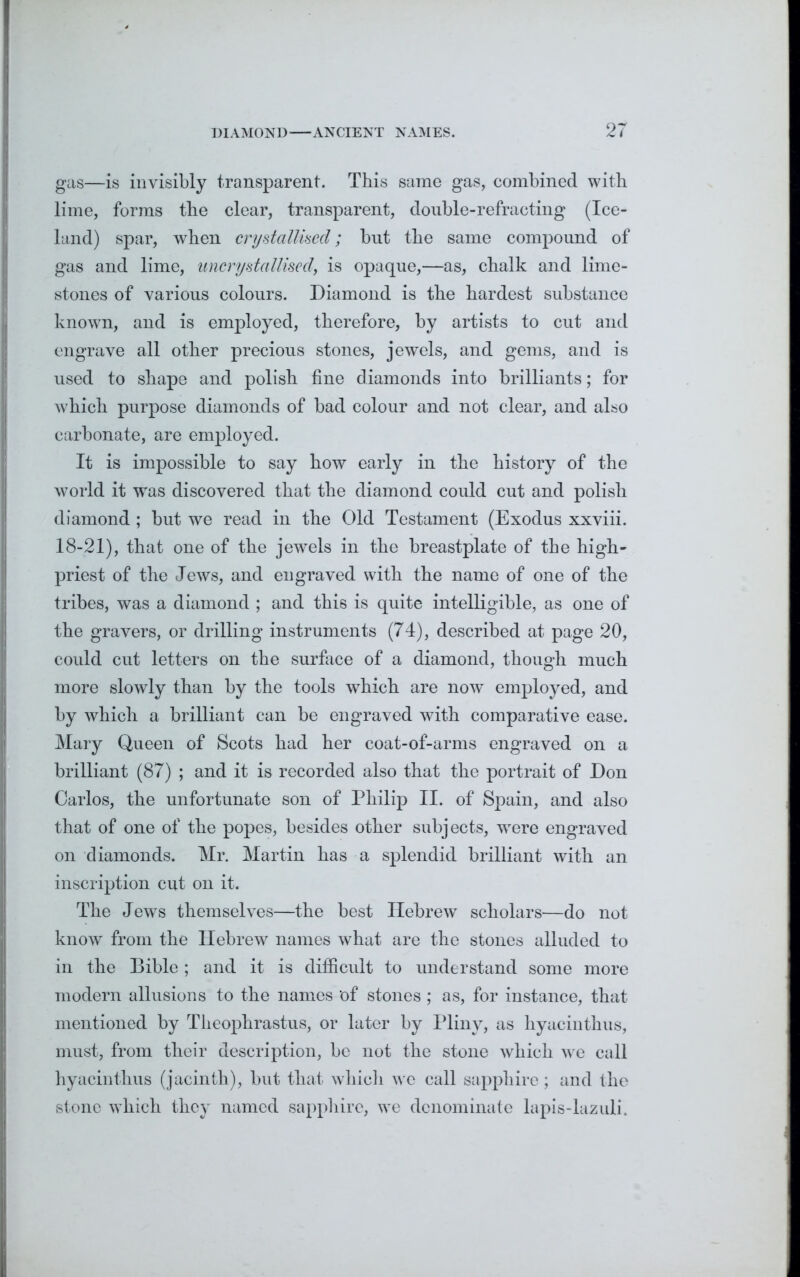 gas—is invisibly transparent. This same gas, combined with lime, forms the clear, transparent, double-refracting (Ice- land) spar, when crystallised; but the same compound of gas and lime, uncrystallised, is opaque,—as, chalk and lime- stones of various colours. Diamond is the hardest substance known, and is employed, therefore, by artists to cut and engrave all other precious stones, jewels, and gems, and is used to shape and polish fine diamonds into brilliants; for which purpose diamonds of bad colour and not clear, and also carbonate, are employed. It is impossible to say how early in the history of the world it was discovered that the diamond could cut and polish diamond ; but we read in the Old Testament (Exodus xxviii. 18-21), that one of the jewels in the breastplate of the high- priest of the Jews, and engraved with the name of one of the tribes, was a diamond ; and this is quite intelligible, as one of the gravers, or drilling instruments (74), described at page 20, could cut letters on the surface of a diamond, though much more slowly than by the tools which are now employed, and by which a brilliant can be engraved with comparative ease. Mary Queen of Scots had her coat-of-arms engraved on a brilliant (87) ; and it is recorded also that the portrait of Don Carlos, the unfortunate son of Philip II. of Spain, and also that of one of the popes, besides other subjects, wrere engraved on diamonds. Mr. Martin has a splendid brilliant with an inscription cut on it. The Jews themselves—the best Hebrew scholars—do not know from the Hebrew names what are the stones alluded to in the Bible ; and it is difficult to understand some more modern allusions to the names 'of stones ; as, for instance, that mentioned by Theophrastus, or later by Pliny, as hyacinthus, must, from their description, be not the stone which we call hyacinthus (jacinth), but that which we call sapphire; and the stone which they named sapphire, we denominate lapis-lazuli.