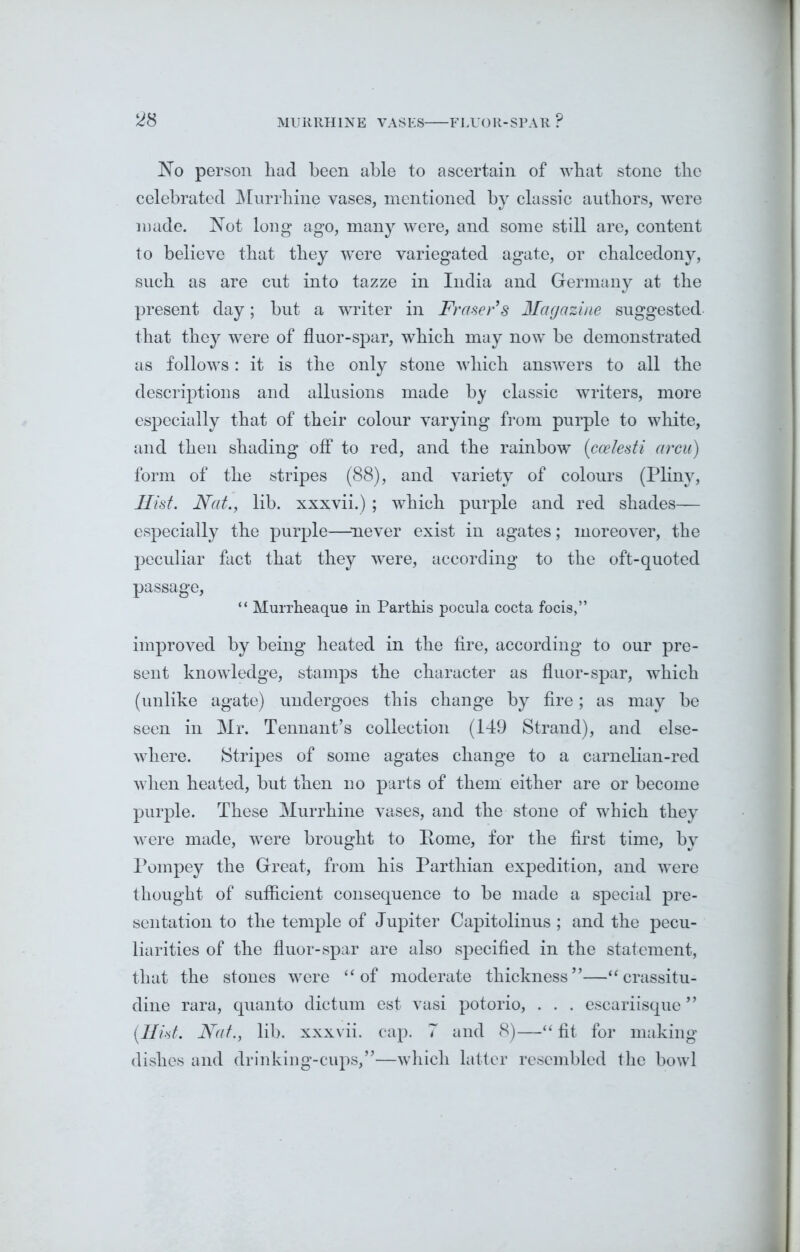 MURRHINE VASES FLUOR-SPAR P ^8 No person had been able to ascertain of wbat stone the celebrated Murrhine vases, mentioned by classic authors, were made. Not long ago, many were, and some still are, content to believe that they were variegated agate, or chalcedony, such as are cut into tazze in India and Germany at the present day; but a writer in Fraser’s Magazine suggested- that they were of fluor-spar, which may now be demonstrated as follows: it is the only stone which answers to all the descriptions and allusions made by classic writers, more especially that of their colour varying from purple to white, and then shading off to red, and the rainbow (ccelesti arcu) form of the stripes (88), and variety of colours (Pliny, Hist. Nat., lib. xxxvii.) ; which purple and red shades— especially the purple—never exist in agates; moreover, the peculiar fact that they were, according to the oft-quoted passage, “ Murrheaque in Parthis pocula cocta focis,” improved by being heated in the fire, according to our pre- sent knowledge, stamps the character as fluor-spar, which (unlike agate) undergoes this change by fire; as may be seen in Mr. Tennant’s collection (149 Strand), and else- where. Stripes of some agates change to a carnelian-red when heated, hut then no parts of them either are or become purple. These Murrhine vases, and the stone of which they were made, were brought to Pome, for the first time, by Pompey the Great, from his Parthian expedition, and were thought of sufficient consequence to be made a special pre- sentation to the temple of Jupiter Capitolinus ; and the pecu- liarities of the fluor-spar are also specified in the statement, that the stones were “ of moderate thickness”—“crassitu- dine rara, quanto dictum est vasi potorio, . . . escariisque ” (Hist. Nat., lib. xxxvii. cap. 7 and 8)—“ fit for making dishes and drinking-cups,”—which latter resembled the bowl