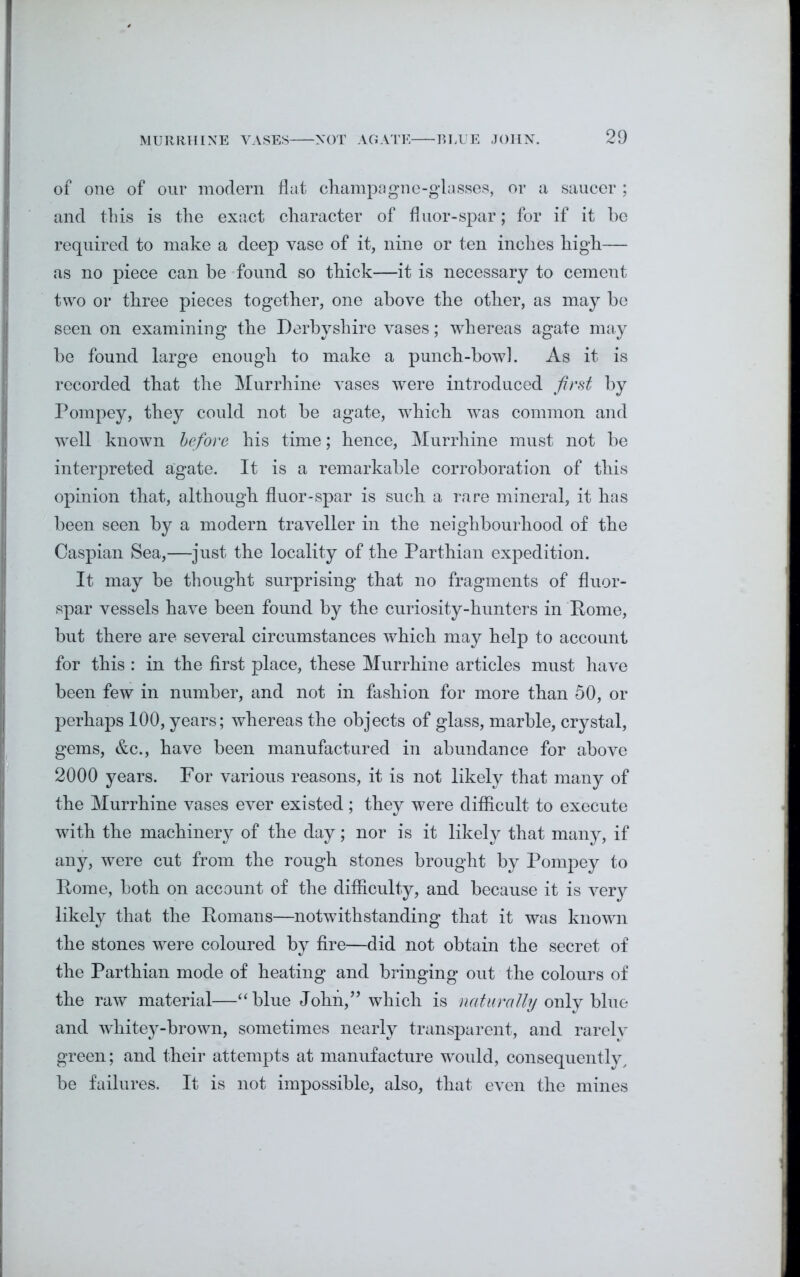 of one of our modern flat champagne-glasses, or a saucer ; and this is the exact character of fluor-spar; for if it he required to make a deep vase of it, nine or ten inches high— as no piece can be found so thick—it is necessary to cement two or three pieces together, one above the other, as may he seen on examining the Derbyshire vases; whereas agate may he found large enough to make a punch-bowl. As it is recorded that the Murrhine vases were introduced first by Pompey, they could not be agate, which was common and •well known before his time; hence, Murrhine must not be interpreted agate. It is a remarkable corroboration of this opinion that, although fluor-spar is such a rare mineral, it has been seen by a modern traveller in the neighbourhood of the Caspian Sea,—just the locality of the Parthian expedition. It may be thought surprising that no fragments of fluor- spar vessels have been found by the curiosity-hunters in Rome, but there are several circumstances which may help to account for this : in the first place, these Murrhine articles must have been few in number, and not in fashion for more than 50, or perhaps 100, years; whereas the objects of glass, marble, crystal, gems, &c., have been manufactured in abundance for above 2000 years. For various reasons, it is not likely that many of the Murrhine vases ever existed; they were difficult to execute with the machinery of the day; nor is it likely that many, if any, were cut from the rough stones brought by Pompey to Rome, both on account of the difficulty, and because it is very likely that the Romans—notwithstanding that it was known the stones were coloured by fire—did not obtain the secret of the Parthian mode of heating and bringing out the colours of the raw material—“blue John,” which is naturally only blue and whitey-brown, sometimes nearly transparent, and rarely green; and their attempts at manufacture would, consequently, be failures. It is not impossible, also, that even the mines