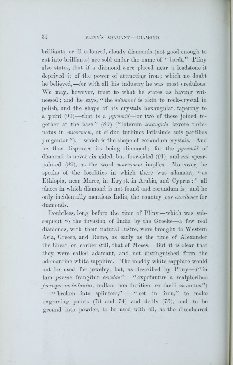 brilliants, or ill-coloured, cloudy diamonds (not good enough to cut into brilliants) are sold under tbe name of “ bordt.” Pliny also states, that if a diamond were placed near a loadstone it deprived it of the power of attracting iron; which no doubt he believed,—for with all his industry he was most credulous. We may, however, trust to what he states as having wit- nessed ; and he says, “ the adamant is akin to rock-crystal in polish, and the shape of its crystals hexangular, tapering to a point (90)—that is a pyramid—or two of these joined to- gether at the base ” (89) (“ laterum sexangalo kevore turbi- natus in mucronem} ut si duo turbines latissimis suis partibus jungantur ”),—which is the shape of corundum crystals. And he thus disproves its being diamond; for the pyramid of diamond is never six-sided, but four-sided (91), and not spear- pointed (89), as the word mucronem implies. Moreover, he speaks of the localities in which there was adamant, “ as Ethiopia, near Meroe, in Egypt, in Arabia, and Cyprus; ” all places in which diamond is not found and corundum is; and he only incidentally mentions India, the country par excellence for diamonds. Doubtless, long before the time of Pliny —which was sub- sequent to the invasion of India by the Greeks—a few real diamonds, with their natural lustre, were brought to Western Asia, Greece, and Pome, as early as the time of Alexander the Great, or, earlier still, that of Moses. But it is clear that they were called adamant, and not distinguished from the adamantine white sapphire. The muddy-white sapphire would not be used for jewelry, but, as described by Pliny—(“in tam parvas frangitur crustas”—“ expetuntur a scalptoribus ferroque includuntur, nullam non duritiem ex facili cavantes”) — “ broken into splinters,” — “ set in iron,” to make engraving points (73 and 74) and drills (75), and to be ground into powder, to be used with oil, as the discoloured