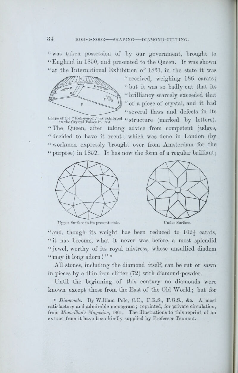 31 KOH-I-NOOR SHAPING DIAMOND-CUTTING. “was taken possession of by our government, brought to “ England in 1850, and presented to tbe Queen. It was shown “at tbe International Exhibition of 1851, in the state it was “ received, weighing 186 carats; “but it was so badly cut that its “brilliancy scarcely exceeded that “of a piece of crystal, and it had “ several flaws and defects in its “structure (marked by letters). “ The Queen, after taking advice from competent judges, “ decided to have it recut; which was done in London (by “ workmen expressly brought over from Amsterdam for the “ purpose) in 1852. It has now the form of a regular brilliant; Upper Surface in its present state. “ and, though its weight has been reduced to 102| carats, “it has become, what it never was before, a most splendid “ jewel, worthy of its royal mistress, whose unsullied diadem “ may it long adorn ! ” * All stones, including the diamond itself, can be cut or sawn in pieces by a thin iron slitter (72) with diamond-powder. Until the beginning of this century no diamonds were known except those from the East of the Old World ; but for * Diamonds. By William Pole, C.E., F.K.S., F.G.S., &c. A most satisfactory and admirable monogram; reprinted, for private circulation, from Macmillan's Magazine, 1861. The illustrations to this reprint of an extract from it have been kindly supplied by Professor Tennant.