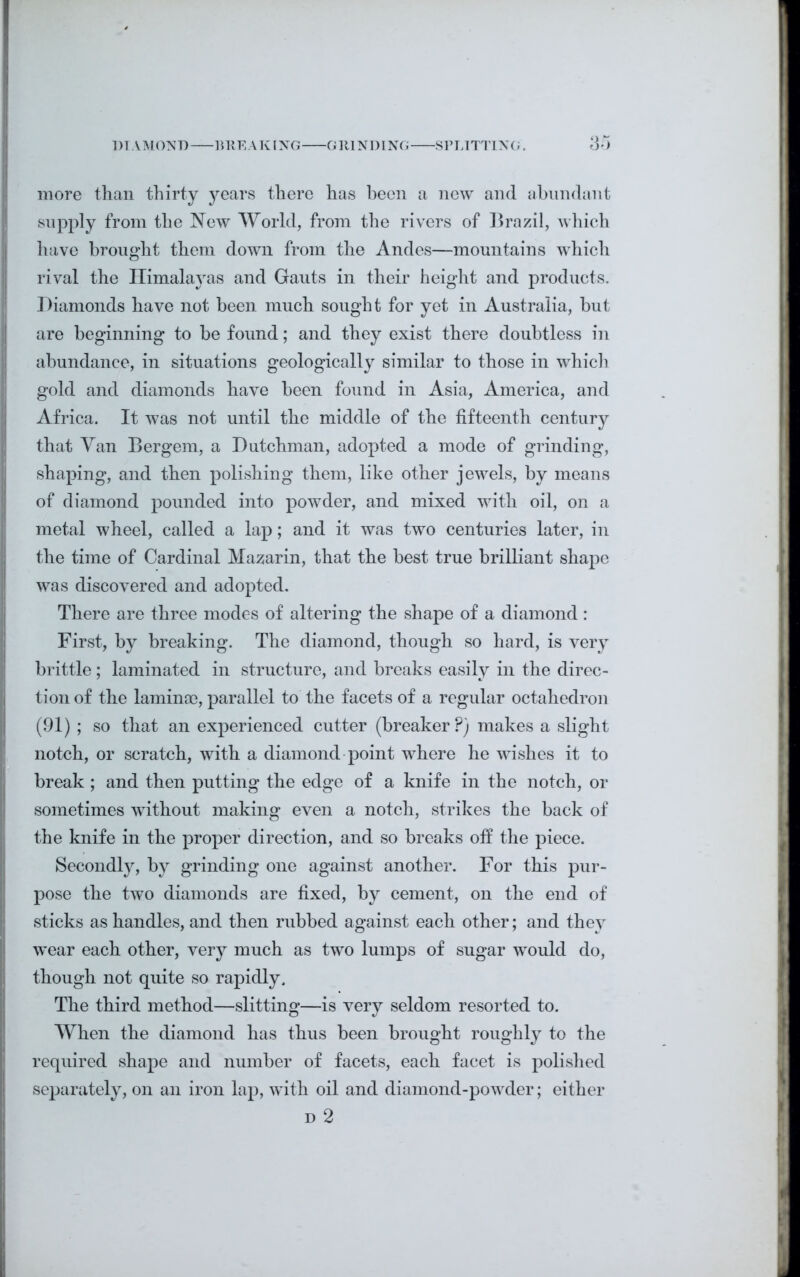 more than thirty years there has been a new and abundant supply from the New World, from the rivers of Brazil, which have brought them down from the Andes—mountains which rival the Himalayas and Gauts in their height and products. Diamonds have not been much sought for yet in Australia, but are beginning to be found; and they exist there doubtless in abundance, in situations geologically similar to those in which gold and diamonds have been found in Asia, America, and Africa. It was not until the middle of the fifteenth century that Van Bergem, a Dutchman, adopted a mode of grinding, shaping, and then polishing them, like other jewels, by means of diamond pounded into powder, and mixed with oil, on a metal wheel, called a lap; and it was two centuries later, in the time of Cardinal Mazarin, that the best true brilliant shape was discovered and adopted. There are three modes of altering the shape of a diamond: First, by breaking. The diamond, though so hard, is very brittle; laminated in structure, and breaks easily in the direc- tion of the lamina?, parallel to the facets of a regular octahedron (91) ; so that an experienced cutter (breaker P) makes a slight notch, or scratch, with a diamond point where he wishes it to break ; and then putting the edge of a knife in the notch, or sometimes without making even a notch, strikes the back of the knife in the proper direction, and so breaks off the piece. Secondly, by grinding one against another. For this pur- pose the two diamonds are fixed, by cement, on the end of sticks as handles, and then rubbed against each other; and they wear each other, very much as two lumps of sugar would do, though not quite so rapidly. The third method—slitting—is very seldom resorted to. When the diamond has thus been brought roughly to the required shape and number of facets, each facet is polished separately, on an iron lap, with oil and diamond-powder; either d 2