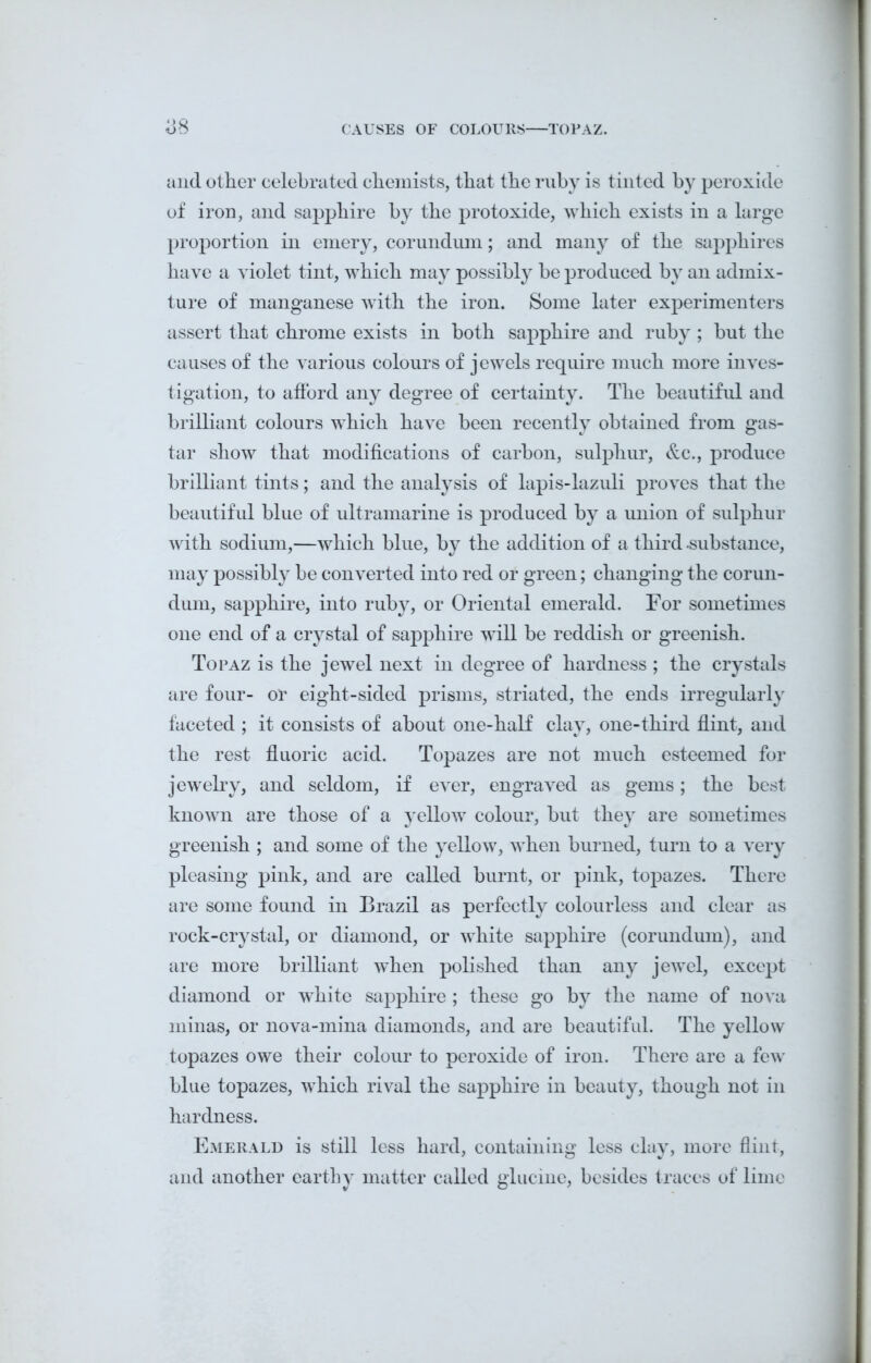 CAUSES OF COLOURS TOPAZ. b8 and other celebrated chemists, that the ruby is tinted by peroxide of iron, and sapphire by the protoxide, which exists in a large proportion in emery, corundum; and many of the sapphires have a violet tint, which may possibly be produced by an admix- ture of manganese with the iron. Some later experimenters assert that chrome exists in both sapphire and ruby ; but the causes of the various colours of jewels require much more inves- tigation, to afford any degree of certainty. The beautiful and brilliant colours which have been recently obtained from gas- tar show that modifications of carbon, sulphur, &c., produce brilliant tints; and the analysis of lapis-lazuli proves that the beautiful blue of ultramarine is produced by a union of sulphur with sodium,—which blue, by the addition of a third -substance, may possibly be converted into red or green; changing the corun- dum, sapphire, into ruby, or Oriental emerald. For sometimes one end of a crystal of sapphire will be reddish or greenish. Topaz is the jewel next in degree of hardness; the crystals are four- or eight-sided prisms, striated, the ends irregularly faceted ; it consists of about one-half clay, one-third flint, and the rest fluoric acid. Topazes are not much esteemed for jewelry, and seldom, if ever, engraved as gems; the best known are those of a yellow colour, but they are sometimes greenish ; and some of the yellow, when burned, turn to a very pleasing pink, and are called burnt, or pink, topazes. There are some found in Brazil as perfectly colourless and clear as rock-crystal, or diamond, or white sapphire (corundum), and are more brilliant when polished than any jewel, except diamond or white sapphire ; these go by the name of nova minas, or nova-mina diamonds, and are beautiful. The yellow topazes owe their colour to peroxide of iron. There are a few blue topazes, which rival the sapphire in beauty, though not in hardness. Emerald is still less hard, containing less clay, more flint, and another earthy matter called glucine, besides traces of lime