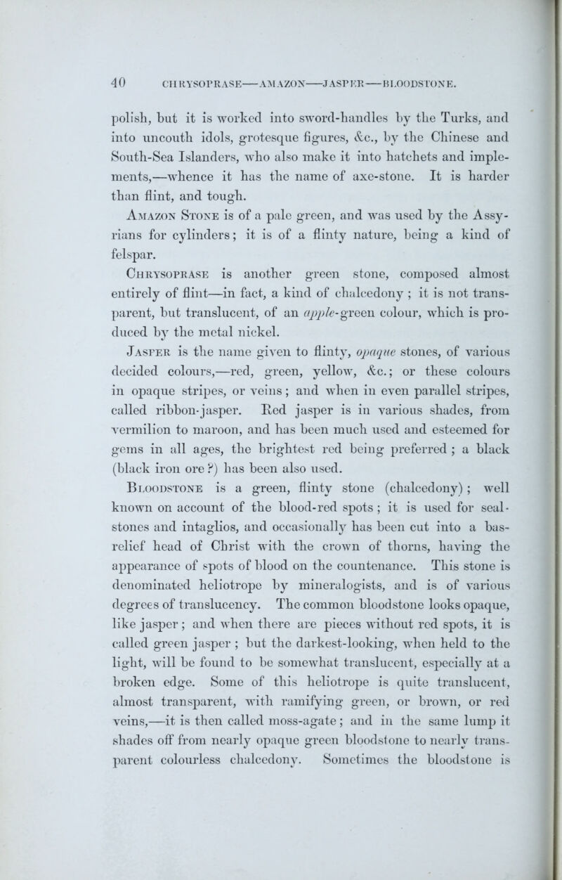 polish, but it is worked into sword-handles by the Turks, and into uncouth idols, grotesque figures, &c., by the Chinese and South-Sea Islanders, who also make it into hatchets and imple- ments,—whence it has the name of axe-stone. It is harder than flint, and tough. Amazon Stone is of a pale green, and was used by the Assy- rians for cylinders; it is of a flinty nature, being a kind of felspar. Chrysoprase is another green stone, composed almost entirely of flint—in fact, a kind of chalcedony ; it is not trans- parent, but translucent, of an apple-green colour, which is pro- duced by the metal nickel. Jasper is the name given to flinty, opaque stones, of various decided colours,—red, green, yellow, &c.; or these colours in opaque stripes, or veins; and when in even parallel stripes, called ribbon*jasper. Red jasper is in various shades, from vermilion to maroon, and has been much used and esteemed for gems in all ages, the brightest red being preferred ; a black (black iron ore P) has been also used. Bloodstone is a green, flinty stone (chalcedony); well known on account of the blood-red spots ; it is used for seal- stones and intaglios, and occasionally has been cut into a bas- relief head of Christ with the crown of thorns, having the appearance of spots of blood on the countenance. This stone is denominated heliotrope by mineralogists, and is of various degrees of translucency. The common bloodstone looks opaque, like jasper; and when there are pieces without red spots, it is called green jasper ; but the darkest-looking, when held to the light, will be found to be somewhat translucent, especially at a broken edge. Some of this heliotrope is quite translucent, almost transparent, with ramifying green, or brown, or red veins,—it is then called moss-agate ; and in the same lump it shades off from nearly opaque green bloodstone to nearly trans- parent colourless chalcedony. Sometimes the bloodstone is