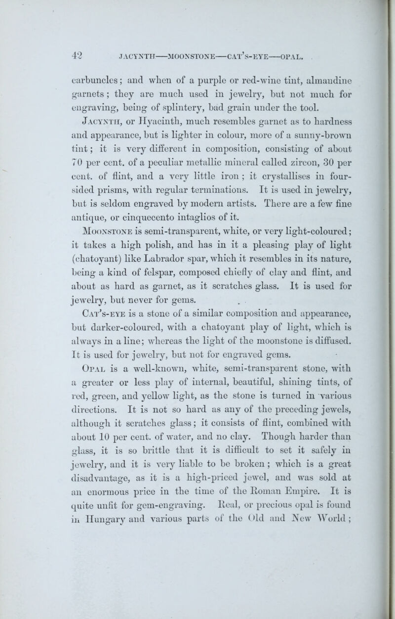 carbuncles; and when of a purple or red-wine tint, almandine garnets ; they are much used in jewelry, but not much for engraving, being of splintery, bad grain under the tool. Jacynth, or Hyacinth, much resembles garnet as to hardness and appearance, but is lighter in colour, more of a sunny-brown tint; it is very different in composition, consisting of about 70 per cent, of a peculiar metallic mineral called zircon, 30 per cent, of flint, and a very little iron ; it crystallises in four- sided prisms, with regular terminations. It is used in jewelry, but is seldom engraved by modern artists. There are a few fine antique, or cinquecento intaglios of it. Moonstone is semi-transparent, white, or very light-coloured; it takes a high polish, and has in it a pleasing play of light (chatoyant) like Labrador spar, which it resembles in its nature, being a kind of felspar, composed chiefly of clay and flint, and about as hard as garnet, as it scratches glass. It is used for jewelry, but never for gems. Cat’s-eye is a stone of a similar composition and appearance, but darker-coloured, with a chatoyant play of light, which is always in a line; whereas the light of the moonstone is diffused. It is used for jewelry, but not for engraved gems. Opal is a well-known, white, semi-transparent stone, with a greater or less play of internal, beautiful, shining tints, of red, green, and yellow light, as the stone is turned in various directions. It is not so hard as any of the preceding jewels, although it scratches glass; it consists of flint, combined with about 10 per cent, of water, and no clay. Though harder than glass, it is so brittle that it is difficult to set it safely in jewelry, and it is very liable to be broken; which is a great disadvantage, as it is a high-priced jewel, and was sold at an enormous price in the time of the Roman Empire. It is quite unfit for gem-engraving. Real, or precious opal is found in Hungary and various parts of the Old and New World ;