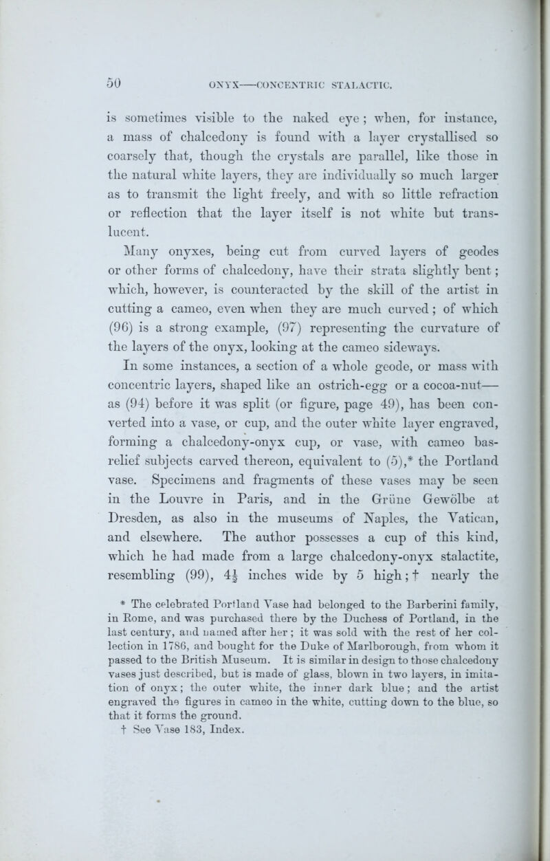 is sometimes visible to tbe naked eye ; when, for instance, a mass of chalcedony is found with a layer crystallised so coarsely that, though the crystals are parallel, like those in the natural white layers, they are individually so much larger as to transmit the light freely, and with so little refraction or reflection that the layer itself is not white but trans- lucent. Many onyxes, being cut from curved layers of geodes or other forms of chalcedony, have their strata slightly bent; which, however, is counteracted by the skill of the artist in cutting a cameo, even when they are much curved; of which (96) is a strong example, (97) representing the curvature of the layers of the onyx, looking at the cameo sideways. In some instances, a section of a whole geode, or mass with concentric layers, shaped like an ostrich-egg or a cocoa-nut— as (94) before it was split (or figure, page 49), has been con- verted into a vase, or cup, and the outer white layer engraved, forming a chalcedony-onyx cup, or vase, with cameo bas- relief subjects carved thereon, equivalent to (5),* the Portland vase. Specimens and fragments of these vases may be seen in the Louvre in Paris, and in the Grime Gewolbe at Dresden, as also in the museums of Naples, the Yatican, and elsewhere. The author possesses a cup of this kind, which he had made from a large chalcedony-onyx stalactite, resembling (99), 4J inches wide by 5 high; f nearly the * The celebrated Portland Vase had belonged to the Barberini family, in Borne, and was purchased there by the Duchess of Portland, in the last century, and named after her; it was sold with the rest of her col- lection in 1786, and bought for the Duke of Marlborough, from whom it passed to the British Museum. It is similar in design to those chalcedony vases just described, but is made of glass, blown in two layers, in imita- tion of onyx; the outer white, the inner dark blue; and the artist engraved the figures in cameo in the white, cutting down to the blue, so that it forms the ground. t See Vase 183, Index.