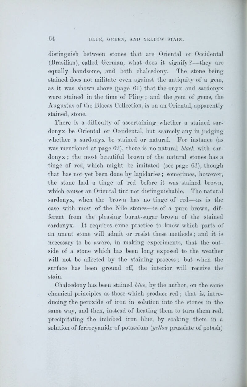 BLUE, GREEN, AND YELLOW STATN. distinguish between stones that are Oriental or Occidental (Brasilian), called German, what does it signify?—they are equally handsome, and both chalcedony. The stone being- stained does not militate even against the antiquity of a gem, as it was shown above (page 61) that the onyx and sardonyx were stained in the time of Pliny; and the gem of gems, the Augustus of the Blacas Collection, is on an Oriental, apparently stained, stone. There is a difficulty of ascertaining whether a stained sar- donyx be Oriental or Occidental, but scarcely any in judging whether a sardonyx be stained or natural. For instance (as was mentioned at page 62), there is no natural black with sar- donyx ; the most beautiful brown of the natural stones has a tinge of red, which might be imitated (see page 63), though that has not yet been done by* lapidaries; sometimes, however, the stone had a tinge of red before it was stained brown, which causes an Oriental tint not distinguishable. The natural sardonyx, when the brown has no tinge of red—as is the case with most of the Nile stones—is of a pure brown, dif- ferent from the pleasing burnt-sugar brown of the stained sardonyx. It requires some practice to know which parts of an uncut stone will admit or resist these methods; and it is necessary to be aware, in making experiments, that the out- side of a stone which has been long exposed to the weather will not be affected by the staining process ; but when the surface has been ground off, the interior will receive the stain. Chalcedony has been stained blue, by the author, on the same chemical principles as those which produce red ; that is, intro- ducing the peroxide of iron in solution into the stones in the same way, and then, instead of heating them to turn them red, precipitating the imbibed iron blue, by soaking them in a solution of ferrocyanide of potassium (yclloic prussiate of potash)