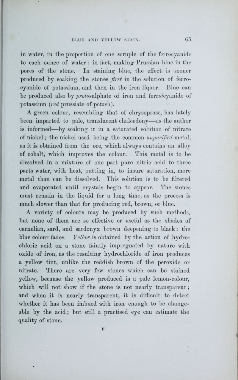 in water, in the proportion of one scruple of tlie ferrocyanide to each ounce of water : in fact, making Prussian-blue in the pores of the stone. In staining blue, the effect is sooner produced by soaking the stones first in the solution of ferro- cyanide of potassium, and then in the iron liquor. Blue can be produced also by jyrofosulphate of iron and ferrocyanide of potassium (red prussiate of potash). A green colour, resembling that of chrysoprase, has lately been imparted to pale, translucent chalcedony—as the author is informed—by soaking it in a saturated solution of nitrate of nickel; the nickel used being the common unpurified metal, as it is obtained from the ore, which always contains an alloy of cobalt, which improves the colour. This metal is to be dissolved in a mixture of one part pure nitric acid to three parts water, with heat, putting in, to insure saturation, more metal than can be dissolved. This solution is to be filtered and evaporated until crystals begin to appear. The stones must remain in the liquid for a long time, as the process is much slower than that for producing red, brown, or blue. A variety of colours may be produced by such methods, but none of them are so effective or useful as the shades of carnelian, sard, and sardonyx brown deepening to black: the blue colour fades. Yellow is obtained by the action of hydro- chloric acid on a stone faintly impregnated by nature with oxide of iron, as the resulting hydrochloride of iron produces a yellow tint, unlike the reddish brown of the peroxide or nitrate. There are very few stones which can be stained yellow, because the yellow produced is a pale lemon-colour, which will not show if the stone is not nearly transparent; and when it is nearly transparent, it is difficult to detect whether it has been imbued with iron enough to be change- able by the acid; but still a practised eye can estimate the quality of stone. F