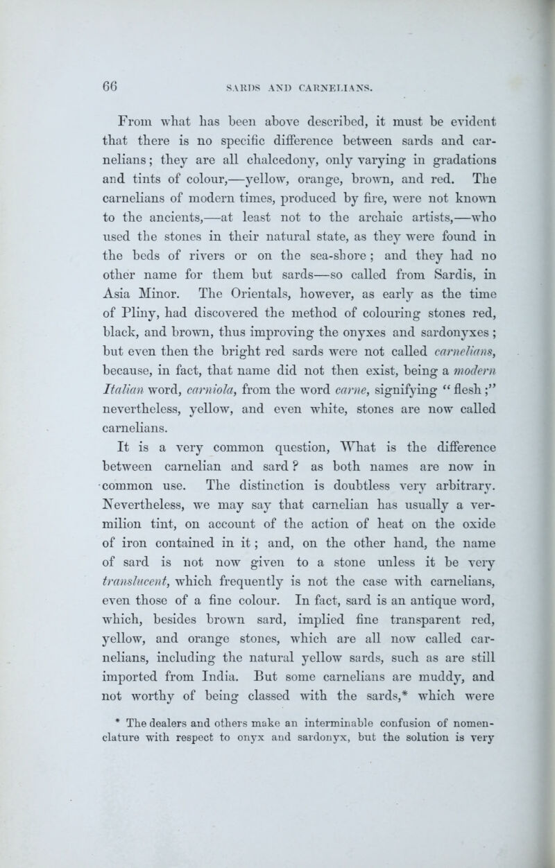 From what has been above described, it must be evident that there is no specific difference between sards and car- nelians; they are all chalcedony, only varying in gradations and tints of colour,—yellow, orange, brown, and red. The carnelians of modern times, produced by fire, were not known to the ancients,—at least not to the archaic artists,—who used the stones in their natural state, as they were found in the beds of rivers or on the sea-shore; and they had no other name for them but sards—so called from Sardis, in Asia Minor. The Orientals, however, as early as the time of Pliny, had discovered the method of colouring stones red, black, and brown, thus improving the onyxes and sardonyxes ; but even then the bright red sards were not called carnelians, because, in fact, that name did not then exist, being a modern Italian word, carniola, from the word came, signifying “ flesh nevertheless, yellow, and even white, stones are now called carnelians. It is a very common question, What is the difference between carnelian and sard ? as both names are now in •common use. The distinction is doubtless very arbitrary. Nevertheless, we may say that carnelian has usually a ver- milion tint, on account of the action of heat on the oxide of iron contained in it; and, on the other hand, the name of sard is not now given to a stone unless it be very translucent, which frequently is not the case with carnelians, even those of a fine colour. In fact, sard is an antique word, which, besides brown sard, implied fine transparent red, yellow, and orange stones, which are all now called car- nelians, including the natural yellow sards, such as are still imported from India. But some carnelians are muddy, and not worthy of being classed with the sards,* which were * The dealers and others make an interminable confusion of nomen- clature with respect to onyx and sardonyx, but the solution is very