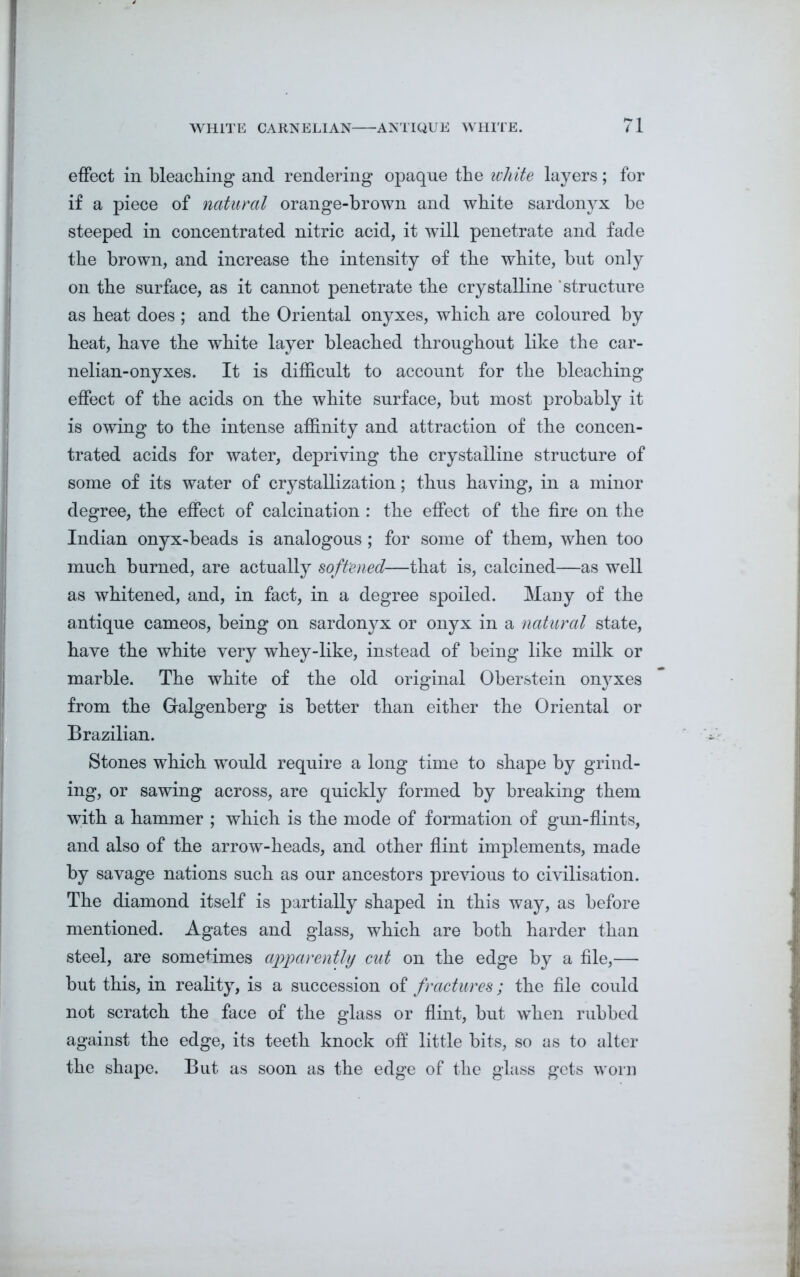 effect in bleaching and rendering opaque the white layers; for if a piece of natural orange-brown and white sardonyx be steeped in concentrated nitric acid, it will penetrate and fade the brown, and increase the intensity of the white, but only on the surface, as it cannot penetrate the crystalline 'structure as heat does ; and the Oriental onyxes, which are coloured by heat, have the white layer bleached throughout like the car- nelian-onyxes. It is difficult to account for the bleaching effect of the acids on the white surface, but most probably it is owing to the intense affinity and attraction of the concen- trated acids for water, depriving the crystalline structure of some of its water of crystallization; thus having, in a minor degree, the effect of calcination : the effect of the fire on the Indian onyx-beads is analogous ; for some of them, when too much burned, are actually softened—that is, calcined—as well as whitened, and, in fact, in a degree spoiled. Many of the antique cameos, being on sardonyx or onyx in a natural state, have the white very whey-like, instead of being like milk or marble. The white of the old original Oberstein onyxes from the Galgenberg is better than either the Oriental or Brazilian. Stones which would require a long time to shape by grind- ing, or sawing across, are quickly formed by breaking them with a hammer ; which is the mode of formation of gun-flints, and also of the arrow-heads, and other flint implements, made by savage nations such as our ancestors previous to civilisation. The diamond itself is partially shaped in this way, as before mentioned. Agates and glass, which are both harder than steel, are sometimes apparently cut on the edge by a file,— but this, in reality, is a succession of fractures; the file could not scratch the face of the glass or flint, but when rubhed against the edge, its teeth knock off little bits, so as to alter the shape. But as soon as the edge of the glass gets worn