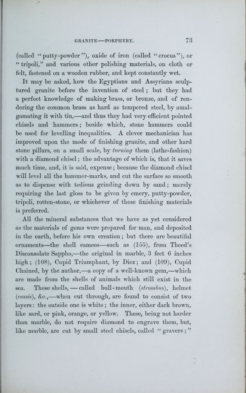 (called “ putty-powder ”), oxide of iron (called “crocus”), or “ tripoli,” and various other polishing materials, on cloth or felt, fastened on a wooden rubber, and kept constantly wet. It may be asked, how the Egyptians and Assyrians sculp- tured granite before the invention of steel ; but they had a perfect knowledge of making brass, or bronze, and of ren- dering the common brass as hard as tempered steel, by amal- gamating it with tin,—and thus they had very efficient pointed chisels and hammers; beside which, stone hammers could be used for levelling inequalities. A clever mechanician has improved upon the mode of finishing granite, and other hard stone pillars, on a small scale, by turning them (lathe-fashion) with a diamond chisel; the advantage of which is, that it saves much time, and, it is said, expense; because the diamond chisel will level all the hammer-marks, and cut the surface so smooth as to dispense with tedious grinding down by sand; merely requiring the last gloss to be given by emery, putty-powder, tripoli, rotten-stone, or whichever of these finishing materials is preferred. All the mineral substances that we have as yet considered as the materials of gems were prepared for man, and deposited in the earth, before his own creation; but there are beautiful ornaments—the shell cameos—such as (155), from Theed’s Disconsolate Sappho,—the original in marble, 3 feet 6 inches high ; (108), Cupid Triumphant, by Diez; and (109), Cupid Chained, by the author,—a copy of a well-known gem,—which are made from the shells of animals which still exist in the sea. These shells, — called bull-mouth (strombus), helmet (cassis), &c.,—when cut through, are found to consist of two layers: the outside one is white ; the inner, either dark brown, like sard, or pink, orange, or yellow. These, being not harder than marble, do not require diamond to engrave them, but, like marble, are cut by small steel chisels, called “ gravers ; ”