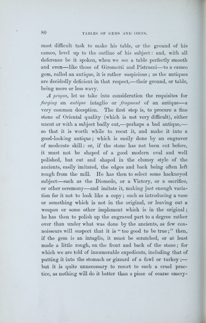 most difficult task to make liis table, or the ground of his cameo, level up to the outline of his subject: and, with all deference be it spoken, when we see a table perfectly smooth and even—like those of Girometti and Pistrucci—to a cameo gem, called an antique, it is rather suspicious ; as the antiques are decidedly deficient in that respect,—their ground, or table, being more or less wavy. A propos, let us take into consideration the requisites for forging an antique intaglio or fragment of an antique—a very common deception. The first step is, to procure a fine stone of Oriental quality (which is not very difficult), either uncut or with a subject badly cut,—perhaps a bad antique,— so that it is worth while to recut it, and make it into a good-looking antique; which is easily done by an engraver of moderate skill: or, if the stone has not been cut before, it must not be shaped of a good modern oval and well polished, but cut and shaped in the clumsy style of the ancients, easily imitated, the edges and back being often left rough from the mill. He has then to select some hackneyed subject—such as the Diomede, or a Victory, or a sacrifice, or other ceremony—and imitate it, making just enough varia- tion for it not to look like a copy; such as introducing a vase or something which is not in the original, or leaving out a weapon or some other implement which is in the original; he has then to polish up the engraved part to a degree rather over than under what was done by the ancients, as few con- noisseurs will suspect that it is “too good to be true;” then, if the gem is an intaglio, it must be scratched, or at least made a little rough, on the front and back of the stone; for which we are told of innumerable expedients, including that of putting it into the stomach or gizzard of a fowl or turkey ;— but it is quite unnecessary to resort to such a cruel prac- tice, as nothing will do it better than a piece of coarse emery-