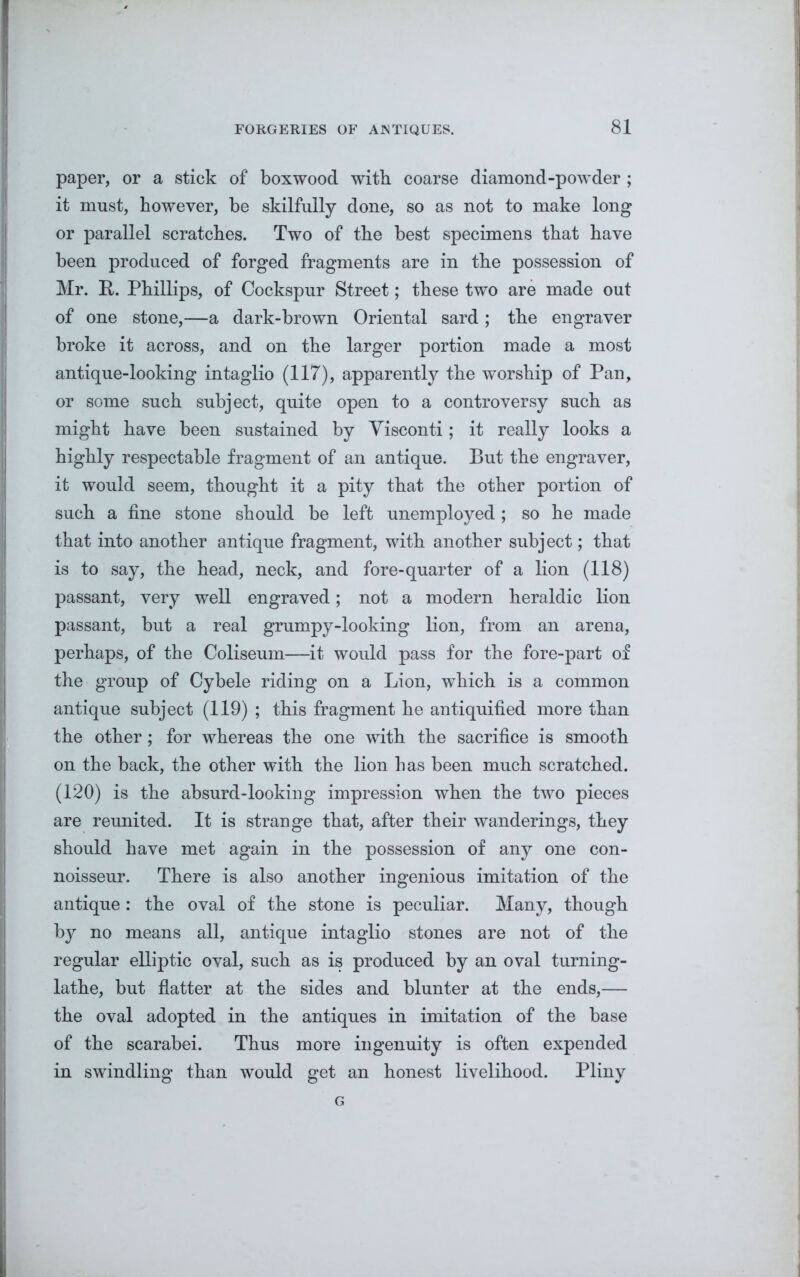 paper, or a stick of boxwood with coarse diamond-powder ; it must, however, be skilfully done, so as not to make long or parallel scratches. Two of the best specimens that have been produced of forged fragments are in the possession of Mr. It. Phillips, of Cockspur Street; these two are made out of one stone,—a dark-brown Oriental sard ; the engraver broke it across, and on the larger portion made a most antique-looking intaglio (117), apparently the worship of Pan, or some such subject, quite open to a controversy such as might have been sustained by Yisconti; it really looks a highly respectable fragment of an antique. But the engraver, it would seem, thought it a pity that the other portion of such a fine stone should be left unemployed; so he made that into another antique fragment, with another subject; that is to say, the head, neck, and fore-quarter of a lion (118) passant, very well engraved; not a modern heraldic lion passant, but a real grumpy-looking lion, from an arena, perhaps, of the Coliseum—it would pass for the fore-part of the group of Cybele riding on a Lion, which is a common antique subject (119) ; this fragment he antiquified more than the other; for whereas the one with the sacrifice is smooth on the back, the other with the lion has been much scratched. (120) is the absurd-looking impression when the two pieces are reunited. It is strange that, after their wanderings, they should have met again in the possession of any one con- noisseur. There is also another ingenious imitation of the antique: the oval of the stone is peculiar. Many, though by no means all, antique intaglio stones are not of the regular elliptic oval, such as is produced by an oval turning- lathe, but flatter at the sides and blunter at the ends,— the oval adopted in the antiques in imitation of the base of the scarabei. Thus more ingenuity is often expended in swindling than would get an honest livelihood. Pliny G