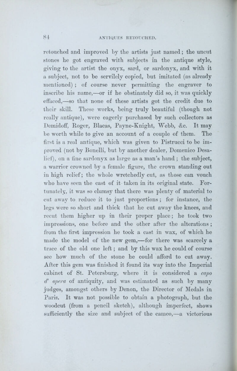 retouched and improved by the artists just named; tbe uncut stones he got engraved with subjects in the antique style, giving to the artist the onyx, sard, or sardonyx, and with it a subject, not to be servilely copied, but imitated (as already mentioned) ; of course never permitting the engraver to inscribe his name,—or if he obstinately did so, it was quickly effaced,—so that none of these artists got the credit due to their skill. These works, being truly beautiful (though not really antique), were eagerly purchased by such collectors as Demidoff, Roger, Blacas, Payne-Knight, Webb, &c. It may be worth while to give an account of a couple of them. The first is a real antique, which was given to Pistrucci to be im- proved (not by Bonelli, but by another dealer, Domenico Desa- lief), on a fine sardonyx as large as a man’s hand ; the subject, a warrior crowned by a female figure, the crown standing out in high relief; the whole wretchedly cut, as those can vouch who have seen the cast of it taken in its original state. For- tunately, it was so clumsy that there was plenty of material to cut away to reduce it to just proportions ; for instance, the legs were so short and thick that he cut away the knees, and recut them higher up in their proper place; he took two impressions, one before and the other after the alterations ; from the first impression he took a cast in wax, of which he made the model of the new gem,—for there was scarcely a trace of the old one left; and by this wax he could of course see how much of the stone he could afford to cut away. After this gem was finished it found its wTay into the Imperial cabinet of St. Petersburg, where it is considered a capo d’ opera of antiquity, and was estimated as such by many judges, amongst others by Denon, the Director of Medals in Paris. It was not possible to obtain a photograph, but the woodcut (from a pencil sketch), although imperfect, shows sufficiently the size and subject of the cameo,—a victorious