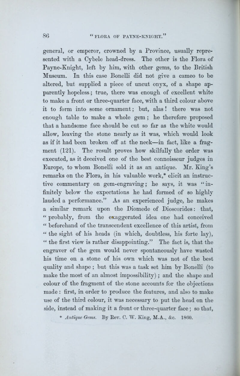 if general, or emperor, crowned by a Province, usually repre- sented with a Cybele bead-dress. The other is the Flora of Payne-Knight, left by him, with other gems, to the British Museum. In this case Bonelli did not give a cameo to be altered, but supplied a piece of uncut onyx, of a shape ap- parently hopeless; true, there was enough of excellent white to make a front or three-quarter face, with a third colour above it to form into some ornament; but, alas ! there was not enough table to make a whole gem; he therefore proposed that a handsome face should be cut so far as the white would allow, leaving the stone nearly as it was, which would look as if it had been broken off at the neck—in fact, like a frag- ment (121). The result proves how skilfully the order was executed, as it deceived one of the best connoisseur judges in Europe, to whom Bonelli sold it as an antique. Mr. King’s remarks on the Flora, in his valuable work,* elicit an instruc- tive commentary on gem-engraving; he says, it was “in- finitely below the expectations he had formed of so highly lauded a performance.” As an experienced judge, he makes a similar remark upon the Diomede of Dioscorides: that, “ probably, from the exaggerated idea one had conceived “ beforehand of the transcendent excellence of this artist, from “ the sight of his heads (in which, doubtless, his forte lay), “ the first view is rather disappointing.” The fact is, that the engraver of the gem would never spontaneously have wasted his time on a stone of his own which was not of the best quality and shape ; but this was a task set him by Bonelli (to make the most of an almost impossibility); and the shape and colour of the fragment of the stone accounts for the objections made : first, in order to produce the features, and also to make use of the third colour, it was necessary to put the head on the side, instead of making it a front or three-quarter face ; so that, * Antique Gems. By Rev. C. W. King, M.A., &c. 1860.