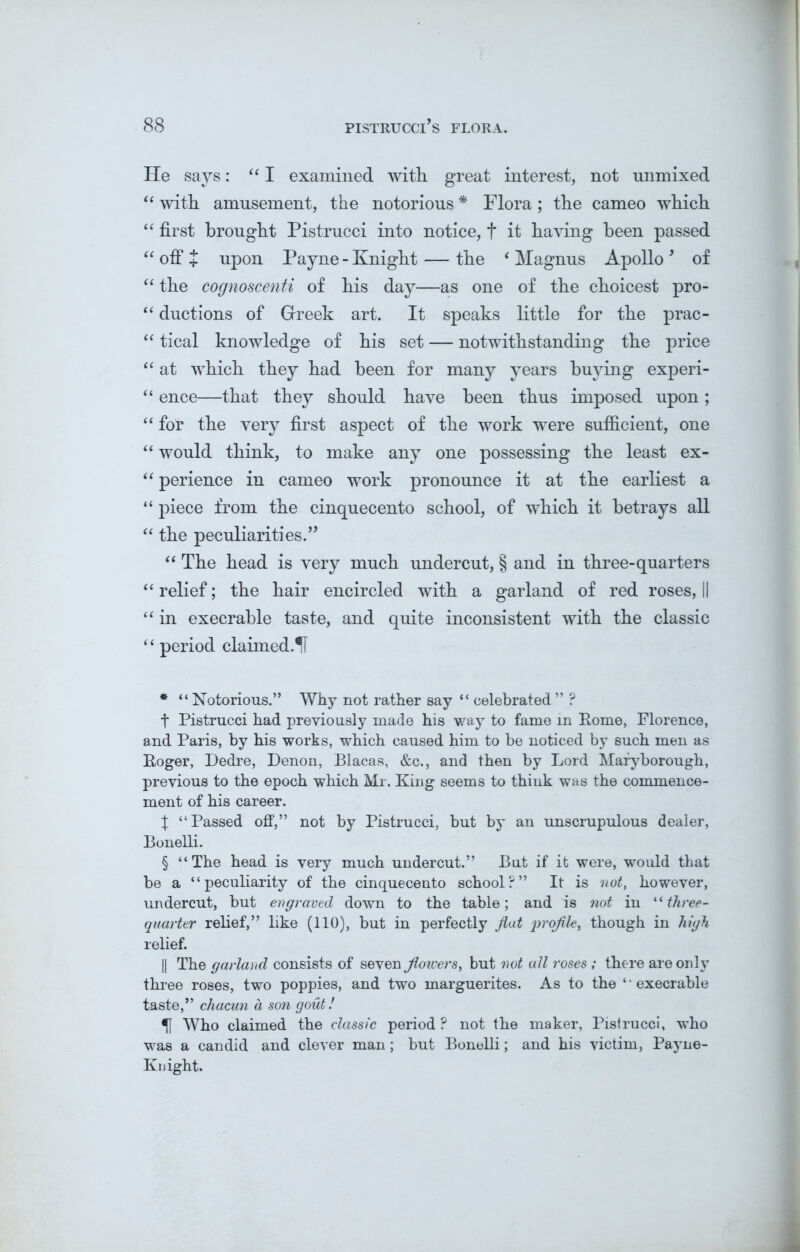 He says: “ I examined with great interest, not unmixed “ with amusement, the notorious * * * § Flora ; the cameo which “ first brought Pistrucci into notice, f it having been passed “ off + upon Payne - Knight — the ‘ Magnus Apollo 9 of “ the cognoscenti of his day—as one of the choicest pro- “ ductions of Greek art. It speaks little for the prac- “ tical knowledge of his set — notwithstanding the price “ at which they had been for many years buying experi- “ ence—that they should have been thus imposed upon; “ for the very first aspect of the work were sufficient, one “ would think, to make any one possessing the least ex- “ perience in cameo work pronounce it at the earliest a “ piece from the cinquecento school, of which it betrays all “ the peculiarities.” “ The head is very much undercut, § and in three-quarters “ relief; the hair encircled with a garland of red roses, II “ in execrable taste, and quite inconsistent with the classic “ period claimed.1I * “ Notorious.” Why not rather say “ celebrated ” ? t Pistrucci had previously made his way to fame in Pome, Florence, and Paris, by his works, which caused him to be noticed by such men as Roger, Dedre, Denon, Blacas, &c., and then by Lord Maryborough, previous to the epoch which Mr. King seems to think was the commence- ment of his career. X “Passed off,” not by Pistrucci, but by an unscrupulous dealer, Bonelli. § “The head is very much undercut.” But if it were, would that be a “peculiarity of the cinquecento school?” It is not, however, undercut, but engraved down to the table; and is not in “three- quarter relief,” like (110), but in perfectly fiat jn'ofil-e, though in high relief. || The garland consists of seven jlowers, but not all roses ; there are only three roses, two poppies, and two marguerites. As to the ‘ ‘ execrable taste,” chacun d son gout! 1[ Who claimed the classic period ? not the maker, Pistrucci, who was a candid and clever man; but Bonelli; and his victim, Payne- Knight.