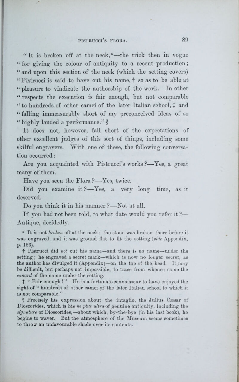 “It is broken off at the neck,*—the trick then in vogue “ for giving the colour of antiquity to a recent production; “ and upon this section of the neck (which the setting covers) “Pistrucci is said to have cut his name, f so as to be able at “ pleasure to vindicate the authorship of the work. In other “ respects the execution is fair enough, but not comparable “ to hundreds of other camei of the later Italian school, + and “ falling immeasurably short of my preconceived ideas of so “ highly lauded a performance.” § It does not, however, fall short of the expectations of other excellent judges of this sort of things, including some skilful engravers. With one of these, the following conversa- tion occurred: Are you acquainted with Pistrucci’s works ?—Yes, a great many of them. Have you seen the Flora ?—Yes, twice. Did you examine it ?—Yes, a very long time, as it deserved. Do you think it in his manner ?—Not at all. If you had not been told, to what date would you refer it P— Antique, decidedly. * It is not broken off at the neck; the stone was broken there before it was engraved, and it was ground flat to fit the setting (vile Appendix, p. 186). t Pistrucci did not cut his name—and there is no name—under the setting; he engraved a secret mark—which is now no longer secret, as the author has divulged it (Appendix)—on the top of the head. It may be difficult, but perhaps not impossible, to trace from whence came the canard of the name under the setting. X “ Fair enough ! ” He is a fortunate connoisseur to have enjoyed the sight of “ hundreds of other camei of the later Italian school to which it is not comparable.” § Precisely his expression about the intaglio, the Julius Caesar of Dioscorides, which is his ne plus ultra of genuine antiquity, including the signature of Dioscorides,—about which, by-the-bye (in his last book), he begins to waver. But the atmosphere of the Museum seems sometimes to throw an unfavourable shade over its contents.