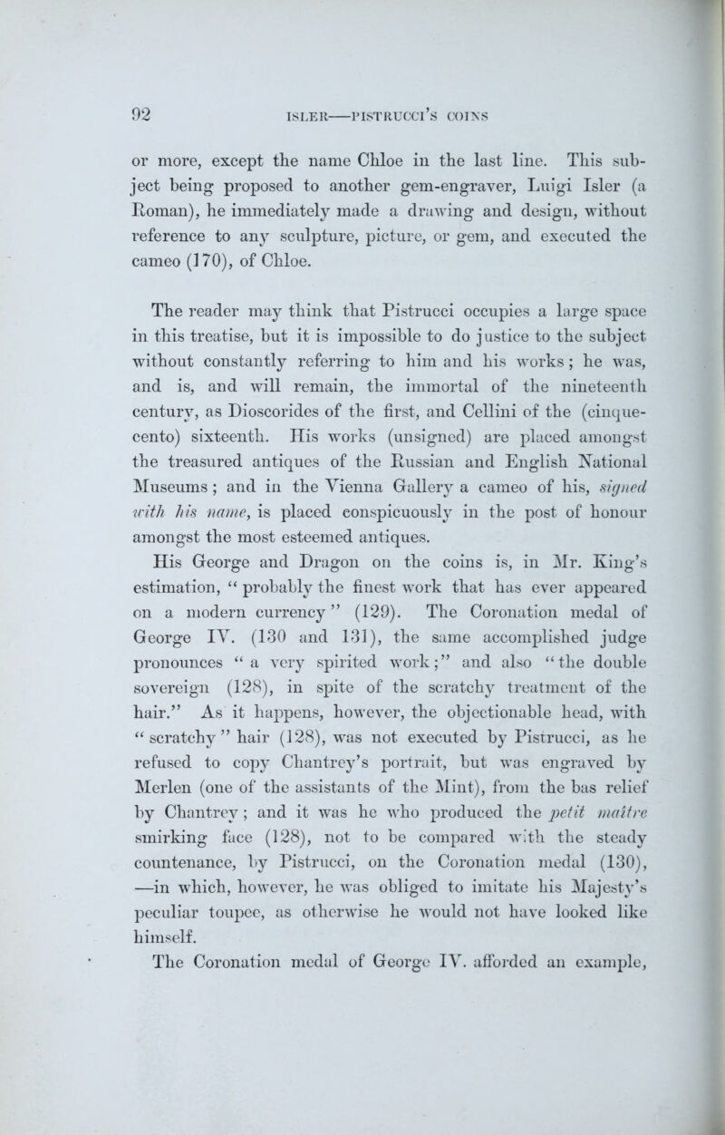or more, except the name Chloe in the last line. This sub- ject being proposed to another gem-engraver, Luigi Isler (a Roman), he immediately made a drawing and design, without reference to any sculpture, picture, or gem, and executed the cameo (170), of Chloe. The reader may think that Pistrucci occupies a large space in this treatise, hut it is impossible to do justice to the subject without constantly referring to him and his works; he was, and is, and will remain, the immortal of the nineteenth century, as Dioscorides of the first, and Cellini of the (cinque- cento) sixteenth. His works (unsigned) are placed amongst the treasured antiques of the Russian and English National Museums; and in the Vienna Gallery a cameo of his, signed with his name, is placed conspicuously in the post of honour amongst the most esteemed antiques. His George and Dragon on the coins is, in Mr. King’s estimation, “ probably the finest work that has ever appeared on a modern currency” (129). The Coronation medal of George IV. (130 and 131), the same accomplished judge pronounces “a very spirited work;” and also “the double sovereign (128), in spite of the scratchy treatment of the hair.” As it happens, however, the objectionable head, with “scratchy” hair (128), was not executed by Pistrucci, as he refused to copy Chan trey’s portrait, hut was engraved by Merlen (one of the assistants of the Mint), from the has relief by Chantrev; and it was he who produced the petit maitre smirking face (128), not to be compared with the steady countenance, by Pistrucci, on the Coronation medal (130), —in which, however, he was obliged to imitate his Majesty’s peculiar toupee, as otherwise he would not have looked like himself. The Coronation medal of George IV. afforded an example,