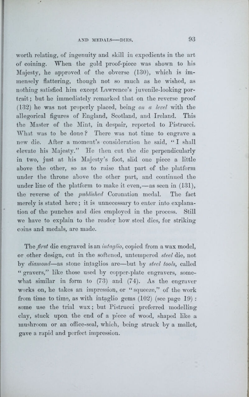 worth relating, of ingenuity and skill in expedients in the art of coining. When the gold proof-piece was shown to his Majesty, he approved of the obverse (130), which is im- mensely flattering, though not so much as he wished, as nothing satisfied him except Lawrence’s juvenile-looking por- trait ; hut he immediately remarked that on the reverse proof (132) he was not properly placed, being on a level with the allegorical figures of England, Scotland, and Ireland. This the Master of the Mint, in despair, reported to Pistrucci. What was to be done ? There was not time to engrave a new die. After a moment’s consideration he said, “ I shall elevate his Majesty.” He then cut the die perpendicularly in two, just at his Majesty’s foot, slid one piece a little above the other, so as to raise that part of the platform under the throne above the other part, and continued the under line of the platform to make it even,—as seen in (131), the reverse of the published Coronation medal. The fact merely is stated here; it is unnecessary to enter into explana- tion of the punches and dies employed in the process. Still we have to explain to the reader how steel dies, for striking coins and medals, are made. The first die engraved is an intaglio, copied from a wax model, or other design, cut in the softened, untempered steel die, not by diamond—as stone intaglios are—but by steel tools, called “ gravers,” like those used by copper-plate engravers, some- what similar in form to (73) and (74). As the engraver works on, he takes an impression, or “ squeeze,” of the work from time to time, as with intaglio gems (102) (see page 19) : some use the trial wax; but Pistrucci preferred modelling clay, stuck upon the end of a piece of wood, shaped like a mushroom or an office-seal, which, being struck by a mallet, gave a rapid and perfect impression.