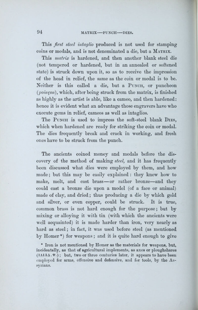 This first steel intaglio produced is not used for stamping coins or medals, and is not denominated a die, but a Matrix. This matrix is hardened, and then another blank steel die (not tempered or hardened, but in an annealed or softened state) is struck down upon it, so as to receive the impression of the head in relief, the same as the coin or medal is to be. Neither is this called a die, but a Punch, or puncheon (poingon), which, after being struck from the matrix, is finished as highly as the artist is able, like a cameo, and then hardened: hence it is evident what an advantage those engravers have who execute gems in relief, cameos as well as intaglios. The Punch is used to impress the soft-steel blank Dies, which when hardened are ready for striking the coin or medal. The dies frequently break and crack in working, and fresh ones have to be struck from the punch. The ancients coined money and medals before the dis- covery of the method of making steel, and it has frequently been discussed what dies were employed by them, and how made; but this may be easily explained : they knew how to make, melt, and cast brass—or rather bronze—and they could cast a bronze die upon a model (of a face or animal) made of clay, and dried; thus producing a die by which gold and silver, or even copper, could be struck. It is true, common brass is not hard enough for the purpose; but by mixing or alloying it with tin (with which the ancients were well acquainted) it is made harder than iron, very nearly as hard as steel; in fact, it was used before steel (as mentioned by Homer *) for weapons ; and it is quite hard enough to give * Iron is not mentioned by Homer as the materials for weapons, but, incidentally, as that of agricultural implements, as axes or ploughshares (lAlAA.'P.); but, two or three centuries later, it appears to have been employed for arms, offensive and defensive, and for tools, by the As- syrians.
