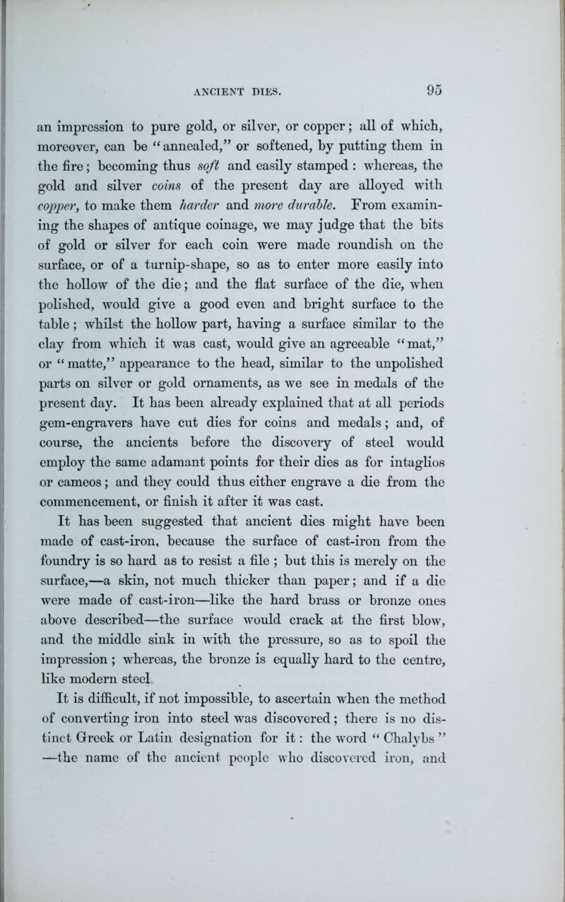 an impression to pure gold, or silver, or copper; all of which, moreover, can he “ annealed,” or softened, by putting them in the fire; becoming thus soft and easily stamped : whereas, the gold and silver coins of the present day are alloyed with copper, to make them harder and more durable. From examin- ing the shapes of antique coinage, we may judge that the hits of gold or silver for each coin were made roundish on the surface, or of a turnip-shape, so as to enter more easily into the hollow of the die; and the flat surface of the die, when polished, would give a good even and bright surface to the table ; whilst the hollow part, having a surface similar to the clay from which it was cast, would give an agreeable “ mat,” or “matte,” appearance to the head, similar to the unpolished parts on silver or gold ornaments, as we see in medals of the present day. It has been already explained that at all periods gem-engravers have cut dies for coins and medals; and, of course, the ancients before the discovery of steel would employ the same adamant points for their dies as for intaglios or cameos; and they could thus either engrave a die from the commencement, or finish it after it was cast. It has been suggested that ancient dies might have been made of cast-iron, because the surface of cast-iron from the foundry is so hard as to resist a file ; but this is merely on the surface,—a skin, not much thicker than paper; and if a die were made of cast-iron—like the hard brass or bronze ones above described—the surface would crack at the first blow, and the middle sink in with the pressure, so as to spoil the impression ; whereas, the bronze is equally hard to the centre, like modern steel It is difficult, if not impossible, to ascertain when the method of converting iron into steel was discovered; there is no dis- tinct Greek or Latin designation for it: the word “ Chalybs ” —the name of the ancient people who discovered iron, and