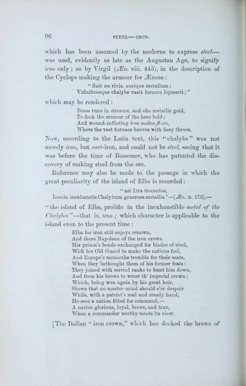 which has been assumed by the moderns to express steel— was used, evidently as late as the Augustan Age, to signify iron only ; as by Virgil (2En. viii. 445), in the description of the Cyclops making the armour for iEneas : “ fluit ses rivis, aurique metallum ; Vulnificusque chalybs vasta fornace liquescit; ” which may be rendered : Brass runs in streams, and eke metallic gold, To deck the armour of the hero bold ; And wound-inflicting iron molten flows. Where the vast furnace heaves with fiery throes. Now, according to the Latin text, this “ chalybs ” was not merely iron, but ctfs^-iron, and could not be steel, seeing that it was before the time of Bessemer, who has patented the dis- covery of making steel from the ore. Reference may also be made to the passage in which the great peculiarity of the island of Elba is recorded: ‘ ‘ ast Iiva trecentos, Insula inexhaustis Ghalybum generosa metallis ”—(2En. x. 173),— “ the island of Elba, prolific in the inexhaustible metal of the Chalyhcs ”—that is, iron ; which character is applicable to the island even to the present time : Elba for iron still enjoys renown, And there Napoleon of the iron crown His prison’s bonds exchanged for blades of steel, With his Old Guard to make the nations feel, And Europe’s monarchs tremble for their seats, When they bethought them of his former feats : They joined with serried ranks to hunt him down, And from his brows to wrest th’ imperial crown ; Which, being won again by his great heir, Shows that no master-mind should e’er despair While, with a patriot’s zeal and steady hand, He sees a nation fitted for command,— A nation glorious, loyal, brave, and true, When a commander worthy meets its view. [The Italian “ iron crown/’ which has decked the brows of