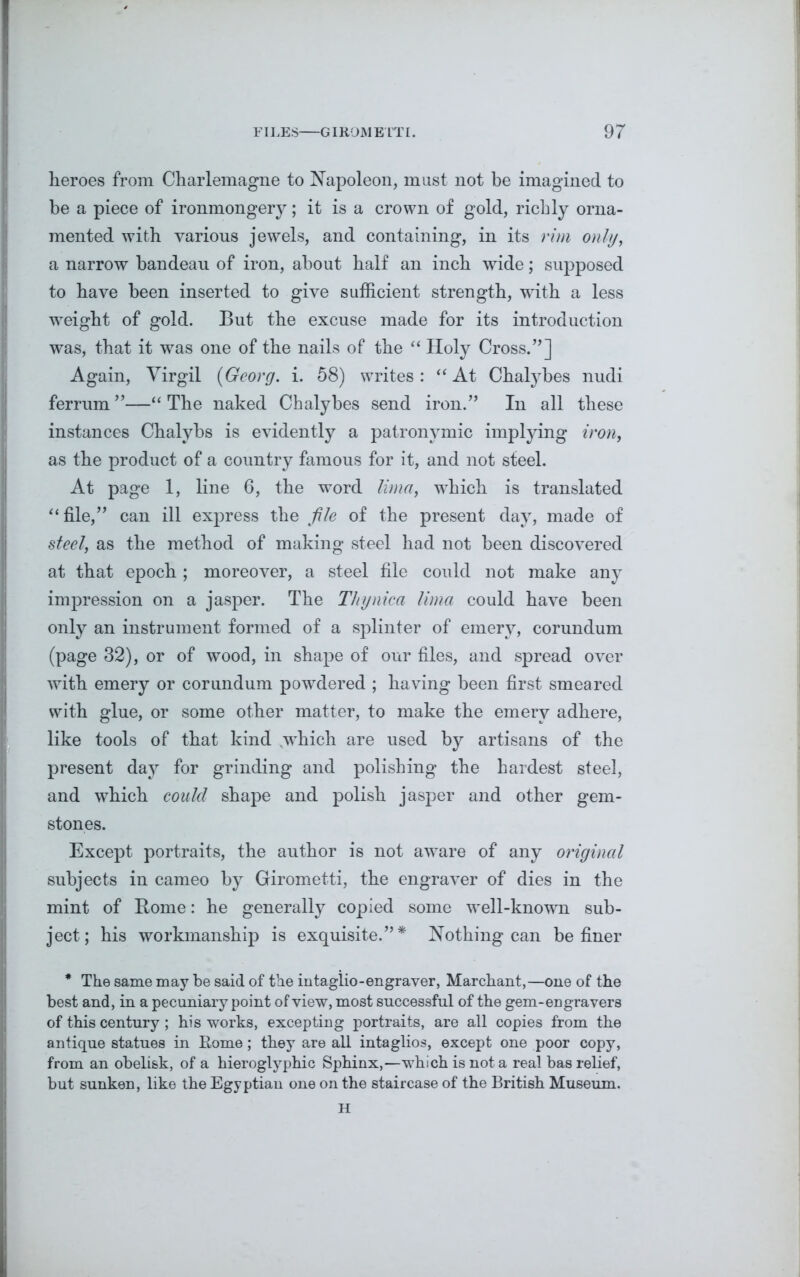 heroes from Charlemagne to Napoleon, must not be imagined to be a piece of ironmongery; it is a crown of gold, richly orna- mented with various jewels, and containing, in its rim only, a narrow bandeau of iron, about half an inch wide; supposed to have been inserted to give sufficient strength, with a less weight of gold. But the excuse made for its introduction was, that it was one of the nails of the “ Holy Cross.”] Again, Virgil {Georg, i. 58) writes: “At Chalybes nudi ferrum ”—“ The naked Chalybes send iron.” In all these instances Chalybs is evidently a patronymic implying iron, as the product of a country famous for it, and not steel. At page 1, line 6, the word lima, which is translated “ file,” can ill express the file of the present day, made of steel, as the method of making steel had not been discovered at that epoch ; moreover, a steel file could not make any impression on a jasper. The Thynica lima could have been only an instrument formed of a splinter of emery, corundum (page 32), or of wood, in shape of our files, and spread over with emery or corundum powrdered ; having been first smeared with glue, or some other matter, to make the emery adhere, like tools of that kind which are used by artisans of the present day for grinding and polishing the hardest steel, and which could shape and polish jasper and other gem- stones. Except portraits, the author is not aware of any original subjects in cameo by Girometti, the engraver of dies in the mint of Borne: he generally copied some well-known sub- ject; his workmanship is exquisite.”* Nothing can be finer * The same may be said of the intaglio-engraver, Marchant,—one of the best and, in a pecuniary point of view, most successful of the gem-engravers of this century ; his works, excepting portraits, are all copies from the antique statues in Eome; they are all intaglios, except one poor copy, from an obelisk, of a hieroglyphic Sphinx,—which is not a real bas relief, but sunken, like the Egyptian one on the staircase of the British Museum. H