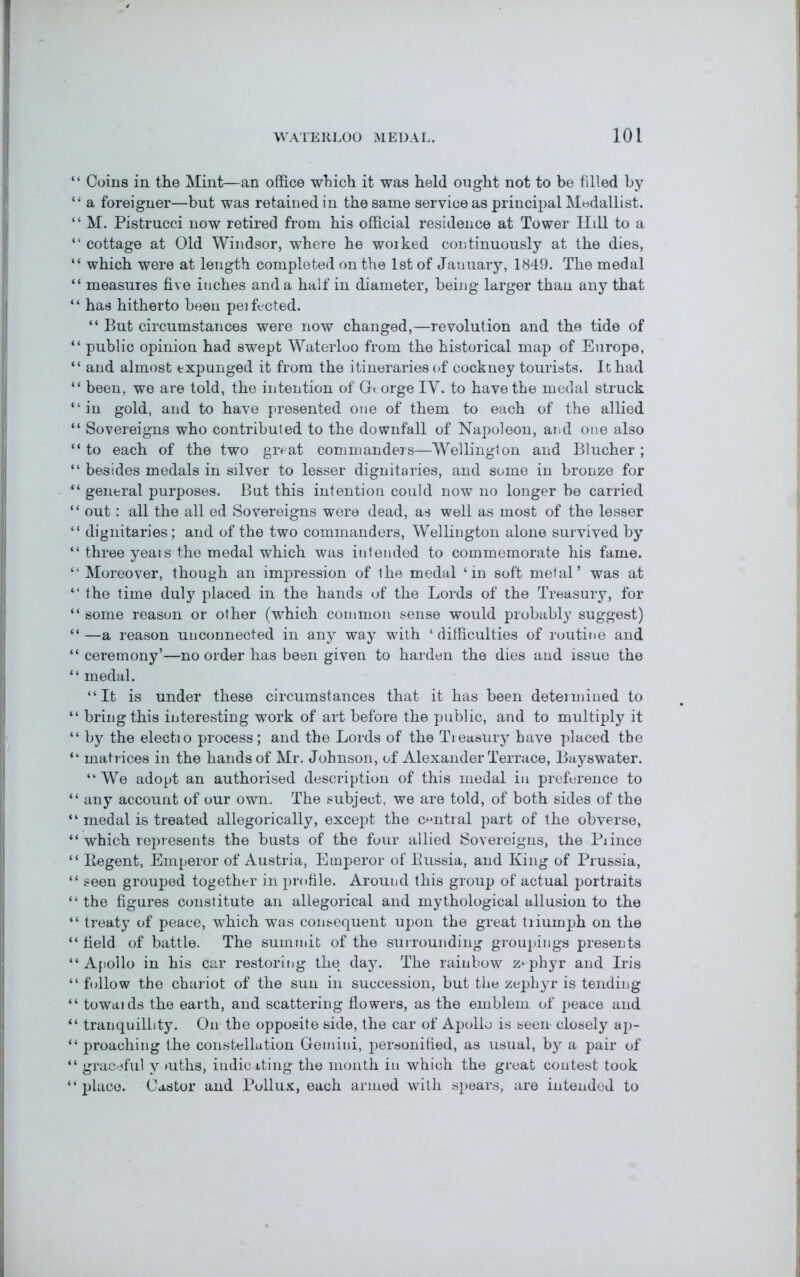 “ Coins in the Mint—an office which it was held ought not to be filled by “ a foreigner—but was retained in the same service as principal Medallist. “ M. Pistrucci now retired from his official residence at Tower Hill to a “ cottage at Old Windsor, where he woiked continuously at the dies, “ which were at length completed on the 1st of Jauuary, 1849. The medal “ measures five inches and a half in diameter, being larger than any that “ has hitherto been peifected. “ But circumstances were now changed,—revolution and the tide of “ public opinion had swept Waterloo from the historical map of Europe, “ and almost expunged it from the itineraries of cockney tourists. It had “ been, we are told, the intention of G« orge IV. to have the medal struck “ in gold, and to have presented one of them to each of the allied “ Sovereigns who contributed to the downfall of Napoleon, and one also “ to each of the two groat commanders—Wellington and Blucher ; “ besides medals in silver to lesser dignitaries, and some in bronze for “ general purposes. But this intention could now no longer be carried “ out: all the all ed Sovereigns were dead, as well as most of the lesser “ dignitaries; and of the two commanders, Wellington alone survived by “ three yeais the medal which was intended to commemorate his fame. “ Moreover, though an impression of the medal ‘in soft metal’ was at “ the time duly placed in the hands of the Lords of the Treasury, for “ some reason or other (which common sense would probably suggest) “—a reason unconnected in any way with ‘difficulties of routine and “ceremony’—no order has been given to harden the dies and issue the “ medal. “It is under these circumstances that it has been determined to “ bring this interesting work of art before the public, and to multiply it “ by the electio process; and the Lords of the Treasury have placed the “ matrices in the hands of Mr. Johnson, of Alexander Terrace, Bayswater. “ We adopt an authorised description of this medal in preference to “any account of our own. The subject, we are told, of both sides of the “ medal is treated allegorically, except the central part of the obverse, “ which represents the busts of the four allied Sovereigns, the Piince “ Begent, Emperor of Austria, Emperor of Bussia, and King of Prussia, “ seen grouped together in profile. Around this group of actual portraits “ the figures constitute an allegorical and mythological allusion to the “ treaty of peace, which was consequent upon the great triumph on the “ field of battle. The summit of the surrounding groupings presents “Apollo in his car restoring the day. The rainbow zephyr and Iris “ follow the chariot of the sun in succession, but the zeph}rr is tending “ towaids the earth, and scattering flowers, as the emblem of peace and “ tranquillity. On the opposite side, the car of Apollo is seen- closely ap- “ proaching the constellation Gemini, personified, as usual, by a pair of “ graceful y mths, indicating the month in which the great contest took “place. Castor and Pollux, each armed with spears, are intended to