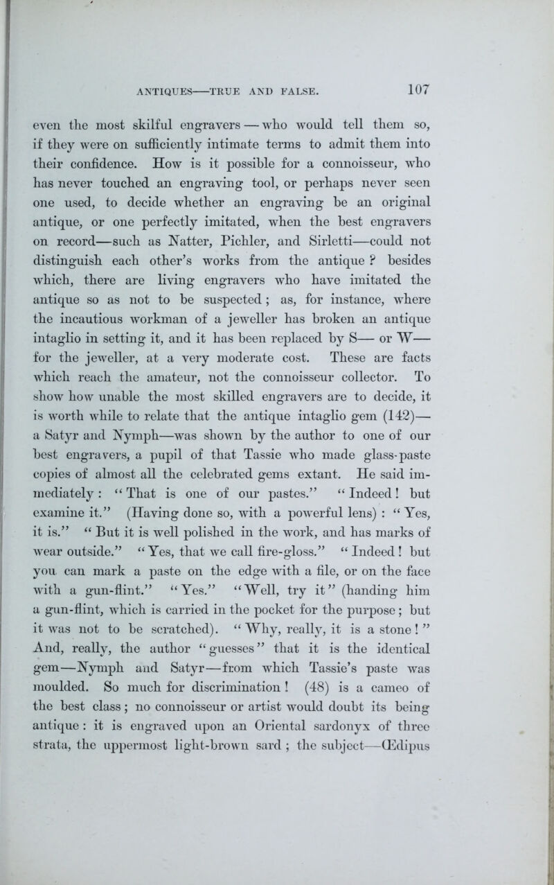 ANTIQUES TRUE AND FALSE. even the most skilful engravers — who would tell them so, if they were on sufficiently intimate terms to admit them into their confidence. How is it possible for a connoisseur, who has never touched an engraving tool, or perhaps never seen one used, to decide whether an engraving be an original antique, or one perfectly imitated, when the best engravers on record—such as Natter, Pichler, and Sirletti—could not distinguish each other’s works from the antique P besides which, there are living engravers who have imitated the antique so as not to be suspected ; as, for instance, where the incautious workman of a jeweller has broken an antique intaglio in setting it, and it has been replaced by S— or W— for the jeweller, at a very moderate cost. These are facts which reach the amateur, not the connoisseur collector. To show how unable the most skilled engravers are to decide, it is worth while to relate that the antique intaglio gem (142)— a Satyr and Nymph—was shown by the author to one of our best engravers, a pupil of that Tassie who made glass-paste copies of almost all the celebrated gems extant. He said im- mediately : “ That is one of our pastes.” “ Indeed! but examine it.” (Having done so, with a powerful lens) : “ Yes, it is.” “ But it is well polished in the work, and has marks of wear outside.” “ Yes, that we call fire-gloss.” “ Indeed ! but you, can mark a paste on the edge with a file, or on the face with a gun-flint.” ‘‘Yes.” “Well, try it” (handing him a gun-flint, which is carried in the pocket for the purpose; but it was not to be scratched). “ Why, really, it is a stone ! ” And, really, the author “guesses” that it is the identical gem—Nymph and Satyr—from which Tassie’s paste was moulded. So much for discrimination ! (48) is a cameo of the best class; no connoisseur or artist would doubt its being antique : it is engraved upon an Oriental sardonyx of three strata, the uppermost light-brown sard ; the subject—(Edipus