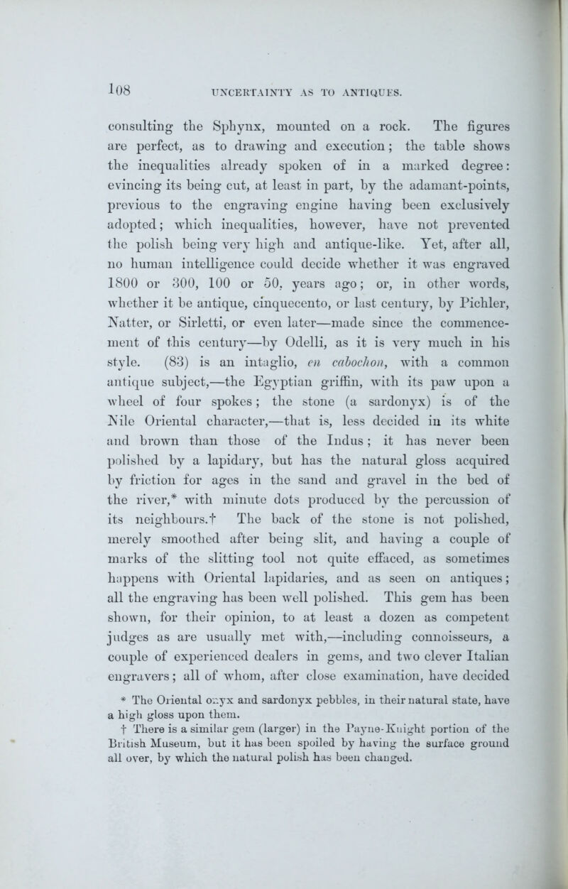 UNCERTAINTY AS TO ANTIQUES. consulting the Sphynx, mounted on a rock. The figures are perfect, as to drawing and execution; the table shows the inequalities already spoken of in a marked degree: evincing its being cut, at least in part, by the adamant-points, previous to the engraving engine having been exclusively adopted; which inequalities, however, have not prevented the polish being very high and antique-like. Yet, after all, no human intelligence could decide whether it was engraved 1800 or 300, 100 or 50, years ago; or, in other words, whether it be antique, cinquecento, or last century, by Pichler, Natter, or Sirletti, or even later—made since the commence- ment of this century—by Odelli, as it is very much in his style. (83) is an intaglio, en cabochon, with a common antique subject,—the Egyptian griffin, with its paw upon a wheel of four spokes; the stone (a sardonyx) is of the Nile Oriental character,—that is, less decided in its white and brown than those of the Indus; it has never been polished by a lapidary, but has the natural gloss acquired by friction for ages in the sand and gravel in the bed of the river,* with minute dots produced by the percussion of its neighbours.f The back of the stone is not polished, merely smoothed after being slit, and having a couple of marks of the slitting tool not quite effaced, as sometimes happens with Oriental lapidaries, and as seen on antiques; all the engraving has been well polished. This gem has been shown, for their opinion, to at least a dozen as competent judges as are usually met with,—including connoisseurs, a couple of experienced dealers in gems, and two clever Italian engravers; all of whom, after close examination, have decided * The Oriental onyx and sardonyx pebbles, in their natural state, have a high gloss upon them. t There is a similar gem (larger) in the Payne-Knight portion of the British Museum, but it has been spoiled by having the surface ground all over, by which the natural polish has been changed.