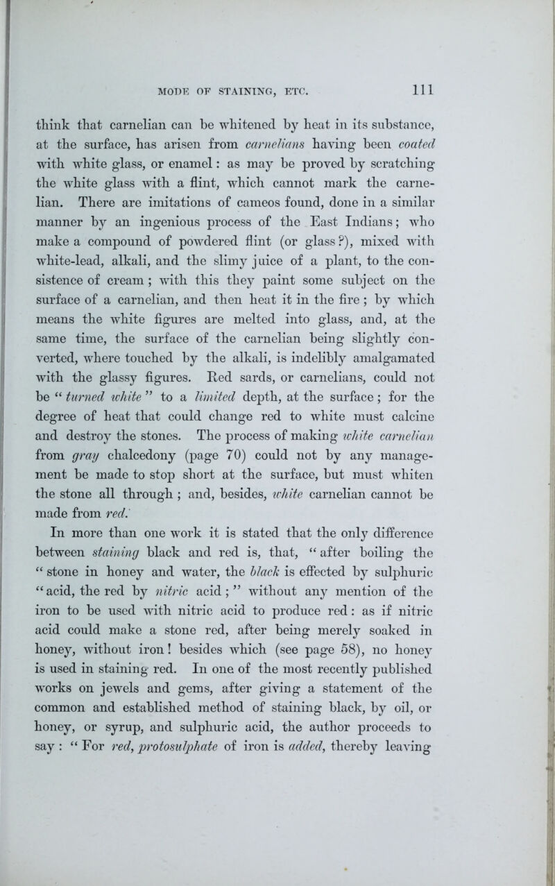 MODE OF STAINING, ETC. think that carnelian can be whitened by heat in its substance, at the surface, has arisen from carnelians haying been coated with white glass, or enamel: as may be proved by scratching the white glass with a flint, which cannot mark the carne- lian. There are imitations of cameos found, done in a similar manner by an ingenious process of the East Indians; who make a compound of powdered flint (or glass ?), mixed with white-lead, alkali, and the slimy j uice of a plant, to the con- sistence of cream ; with this they paint some subject on the surface of a carnelian, and then heat it in the fire; by which means the white figures are melted into glass, and, at the same time, the surface of the carnelian being slightly con- verted, where touched by the alkali, is indelibly amalgamated with the glassy figures. Red sards, or carnelians, could not be “ turned white ” to a limited depth, at the surface; for the degree of heat that could change red to white must calcine and destroy the stones. The process of making white carnelian from gray chalcedony (page 70) could not by any manage- ment be made to stop short at the surface, but must whiten the stone all through ; and, besides, white carnelian cannot be made from red.' In more than one work it is stated that the only difference between staining black and red is, that, “ after boiling the “ stone in honey and water, the black is effected by sulphuric “ acid, the red by nitric acid; ” without any mention of the iron to be used with nitric acid to produce red: as if nitric acid could make a stone red, after being merely soaked in honey, without iron! besides which (see page 58), no honey is used in staining red. In one of the most recently published works on jewels and gems, after giving a statement of the common and established method of staining black, by oil, or honey, or syrup, and sulphuric acid, the author proceeds to say : “ For red, protosulphate of iron is added, thereby leaving