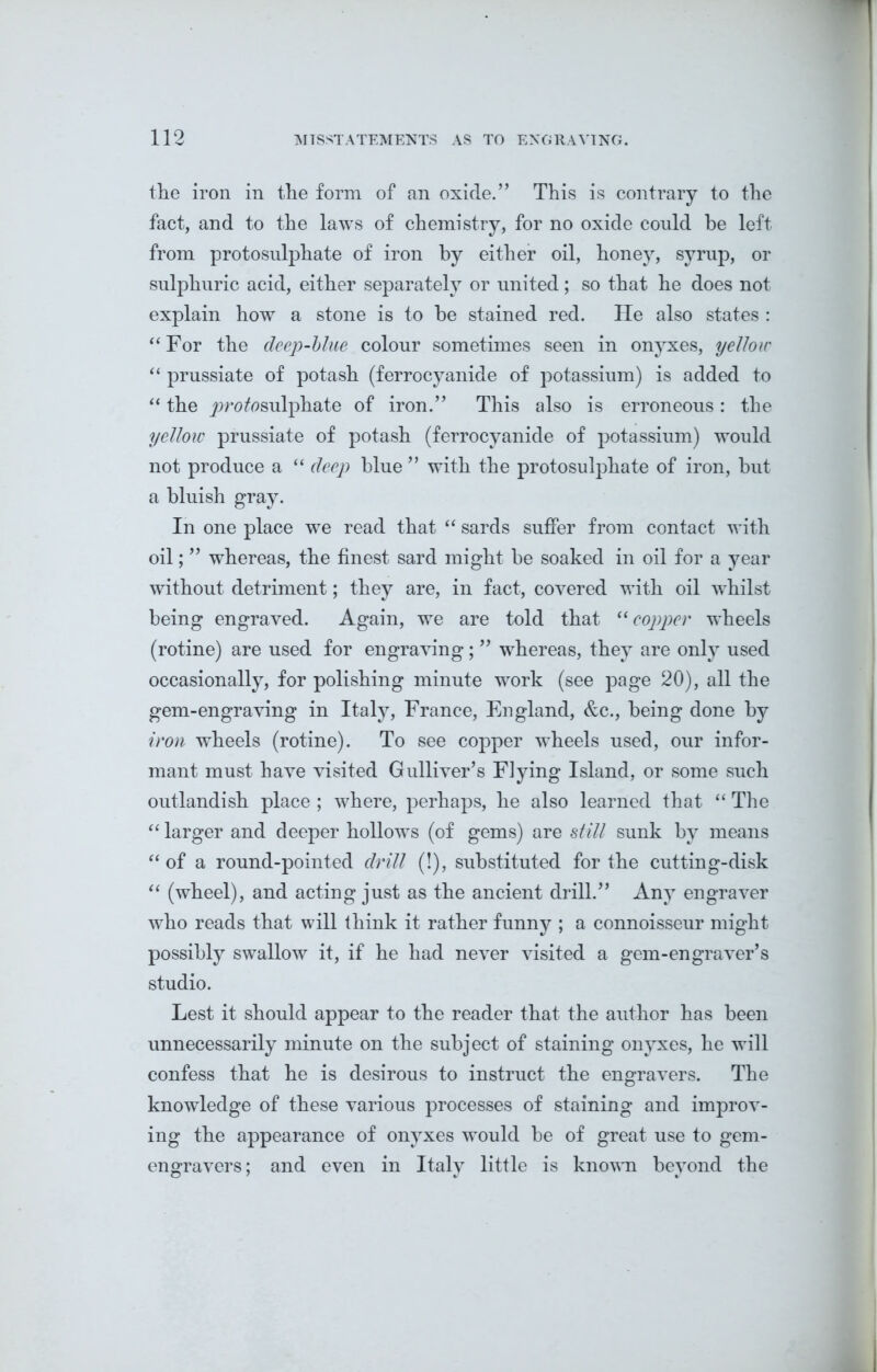 the iron in the form of an oxide.” This is contrary to the fact, and to the laws of chemistry, for no oxide could be left from protosulphate of iron by either oil, honey, syrup, or sulphuric acid, either separately or united; so that he does not explain how a stone is to be stained red. He also states : “ For the deep-blue colour sometimes seen in onyxes, yellow “ prussiate of potash (ferrocyanide of potassium) is added to “ the jorofosulphate of iron.” This also is erroneous: the yellow prussiate of potash (ferrocyanide of potassium) would not produce a “ deep blue ” with the protosulphate of iron, but a bluish gray. In one place we read that “ sards suffer from contact with oil; ” whereas, the finest sard might be soaked in oil for a year without detriment; they are, in fact, covered with oil whilst being engraved. Again, we are told that “ copper wheels (rotine) are used for engraving; ” whereas, they are only used occasionally, for polishing minute work (see page 20), all the gem-engraving in Italy, France, England, &c., being done by iron wheels (rotine). To see copper wheels used, our infor- mant must have visited Gulliver’s Flying Island, or some such outlandish place ; where, perhaps, he also learned that “ The “ larger and deeper hollows (of gems) are still sunk by means “ of a round-pointed drill (!), substituted for the cutting-disk “ (wheel), and acting just as the ancient drill.” Any engraver who reads that will think it rather funny ; a connoisseur might possibly swallow it, if he had never visited a gem-engraver’s studio. Lest it should appear to the reader that the author has been unnecessarily minute on the subject of staining onyxes, he will confess that he is desirous to instruct the engravers. The knowledge of these various processes of staining and improv- ing the appearance of onyxes would be of great use to gem- engravers ; and even in Italy little is known beyond the