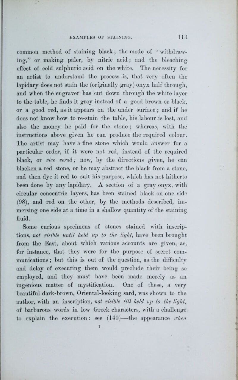common method of staining black; the mode of “ withdraw- ing,” or making paler, by nitric acid; and the bleaching effect of cold sulphuric acid on the white. The necessity for an artist to understand the process is, that very often the lapidary does not stain the (originally gray) onyx half through, and when the engraver has cut down through the white layer to the table, be finds it gray instead of a good brown or black, or a good red, as it appears on the under surface; and if he does not know how to re-stain the table, his labour is lost, and also the money he paid for the stone ; whereas, with the instructions above given he can produce the required colour. The artist may have a fine stone which would answer for a particular order, if it were not red, instead of the required black, or vice versa; now, by the directions given, he can blacken a red stone, or he may abstract the black from a stone, and then dye it red to suit his purpose, which has not hitherto been done by any lapidary. A section of a gray onyx, with circular concentric layers, has been stained black on one side (98), and red on the other, by the methods described, im- mersing one side at a time in a shallow quantity of the staining fluid. Some curious specimens of stones stained with inscrip- tions, not visible until held up to the light, have been brought from the East, about which various accounts are given, as, for instance, that they were for the purpose of secret com- munications ; but this is out of the question, as the difficulty and delay of executing them would preclude their being so employed, and they must have been made merely as an ingenious matter of mystification. One of these, a very beautiful dark-brown, Oriental-looking sard, was shown to the author, with an inscription, not visible till held up to the light, of barbarous words in low Greek characters, Avith a challenge to explain the execution: see (140)—the appearance when